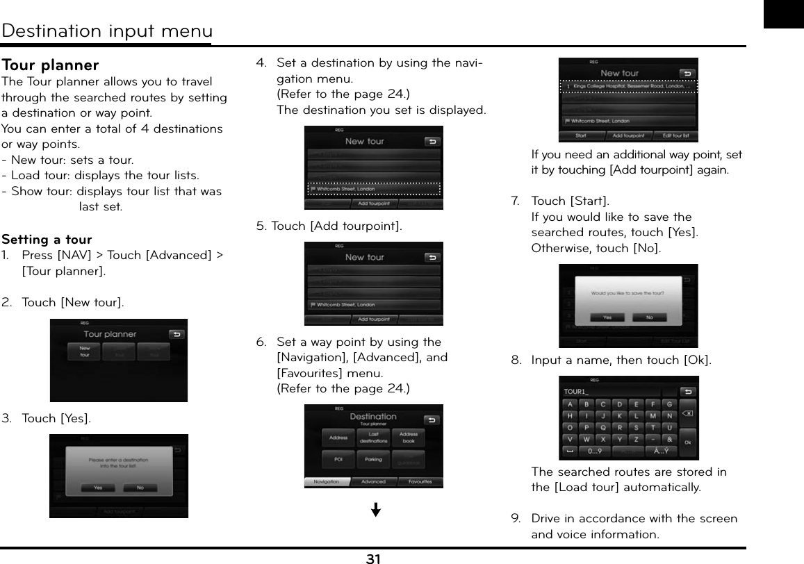 31Tour plannerThe Tour planner allows you to travel through the searched routes by setting a destination or way point.You can enter a total of 4 destinations or way points.- New tour: sets a tour.- Load tour: displays the tour lists.- Show tour: displays tour list that was          last set.Setting a tour1.   Press [NAV] &gt; Touch [Advanced] &gt; [Tour planner].2.  Touch [New tour].3.  Touch [Yes].4.  Set a destination by using the navi-gation menu. (Refer to the page 24.)  The destination you set is displayed.5. Touch [Add tourpoint].6.  Set a way point by using the [Navigation], [Advanced], and [Favourites] menu. (Refer to the page 24.)  If you need an additional way point, set it by touching [Add tourpoint] again.7.   Touch [Start].  If you would like to save the searched routes, touch [Yes]. Otherwise, touch [No].8.  Input a name, then touch [Ok].  The searched routes are stored in the [Load tour] automatically.9.  Drive in accordance with the screen and voice information.Destination input menu