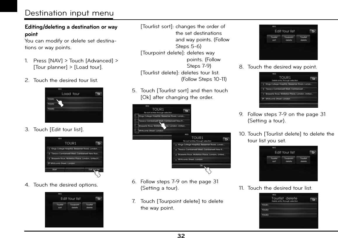 Editing/deleting a destination or way pointYou can modify or delete set destina-tions or way points.1.   Press [NAV] &gt; Touch [Advanced] &gt; [Tour planner] &gt; [Load tour].2.  Touch the desired tour list.3.  Touch [Edit tour list].4.  Touch the desired options.  [Tourlist sort]:  changes the order of the set destinations and way points. (Follow Steps 5-6)  [Tourpoint delete]:  deletes way points. (Follow Steps 7-9)  [Tourlist delete]:  deletes tour list.  (Follow Steps 10-11)5.  Touch [Tourlist sort] and then touch [Ok] after changing the order.6.  Follow steps 7-9 on the page 31 (Setting a tour).7.   Touch [Tourpoint delete] to delete the way point. 8.  Touch the desired way point.9.  Follow steps 7-9 on the page 31 (Setting a tour).10. Touch [Tourlist delete] to delete the tour list you set.11.  Touch the desired tour list. 32Destination input menu