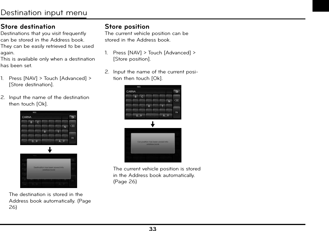 33Store destinationDestinations that you visit frequently can be stored in the Address book. They can be easily retrieved to be used again.This is available only when a destination has been set.1.   Press [NAV] &gt; Touch [Advanced] &gt; [Store destination].2.  Input the name of the destination then touch [Ok].  The destination is stored in the Address book automatically. (Page 26)Store positionThe current vehicle position can be stored in the Address book. 1.   Press [NAV] &gt; Touch [Advanced] &gt; [Store position].2.  Input the name of the current posi-tion then touch [Ok].  The current vehicle position is stored in the Address book automatically. (Page 26)Destination input menu