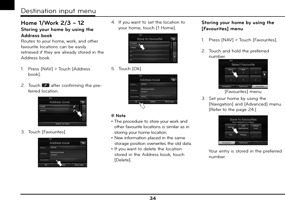 Home 1/Work 2/3 ~ 12Storing your home by using the Address bookRoutes to your home, work, and other favourite locations can be easily retrieved if they are already stored in the Address book.1.   Press [NAV] &gt; Touch [Address book].2.  Touch   after confirming the pre-ferred location.3.  Touch [Favourites].4.  If you want to set the location to your home, touch [1 Home].5. Touch [Ok].Note•  The procedure to store your work and other favourite locations is similar as in storing your home location.•   New information placed in the same storage position overwrites the old data.•  If you want to delete the location stored in the Address book, touch [Delete].Storing your home by using the [Favourites] menu1.   Press [NAV] &gt; Touch [Favourites].2.  Touch and hold the preferred number.[Favourites] menu3.  Set your home by using the [Navigation] and [Advanced] menu. (Refer to the page 24.) Your entry is stored in the preferred number.34Destination input menu