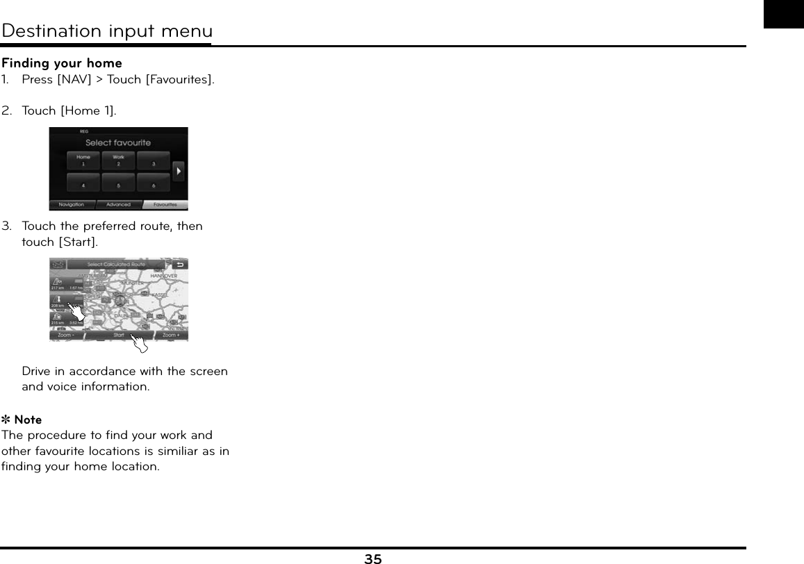 35Finding your home1.   Press [NAV] &gt; Touch [Favourites].2.  Touch [Home 1].3.  Touch the preferred route, then touch [Start].  Drive in accordance with the screen and voice information.NoteThe procedure to find your work and other favourite locations is similiar as in finding your home location.Destination input menu