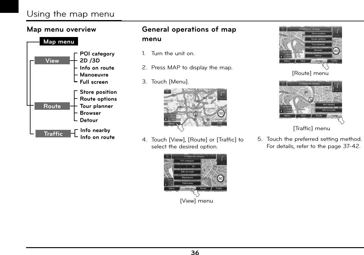 36Map menu overviewMap menuStore positionRoute optionsTour plannerBrowserDetourRoutePOI category2D /3DInfo on routeManoeuvreFull screenViewTraffic Info nearbyInfo on routeGeneral operations of map menu1.  Turn the unit on.2.  Press MAP to display the map.3. Touch [Menu].4.  Touch [View], [Route] or [Traffic] to select the desired option.[View] menu[Route] menu[Traffic] menu5.  Touch the preferred setting method.  For details, refer to the page 37-42.Using the map menu