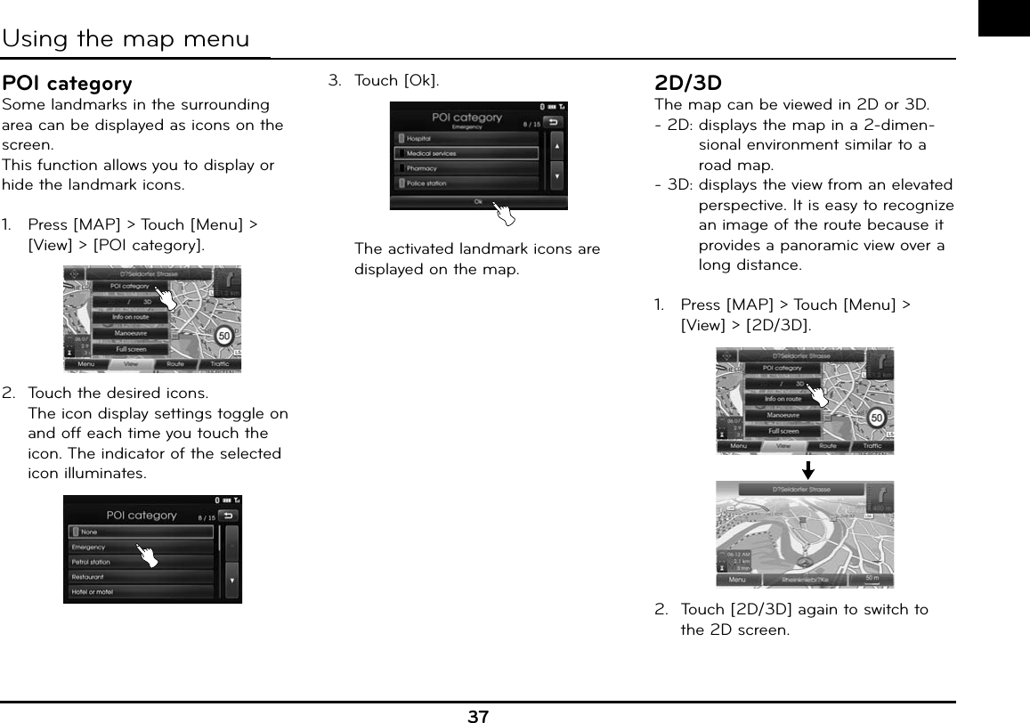 37POI categorySome landmarks in the surrounding area can be displayed as icons on the screen.This function allows you to display or hide the landmark icons.1.   Press [MAP] &gt; Touch [Menu] &gt; [View] &gt; [POI category].2.  Touch the desired icons.  The icon display settings toggle on and off each time you touch the icon. The indicator of the selected icon illuminates.3.  Touch [Ok].  The activated landmark icons are displayed on the map.2D/3DThe map can be viewed in 2D or 3D.- 2D:  displays the map in a 2-dimen-sional environment similar to a road map.- 3D:  displays the view from an elevated perspective. It is easy to recognize an image of the route because it provides a panoramic view over a long distance.1.   Press [MAP] &gt; Touch [Menu] &gt; [View] &gt; [2D/3D].2.  Touch [2D/3D] again to switch to the 2D screen.Using the map menu