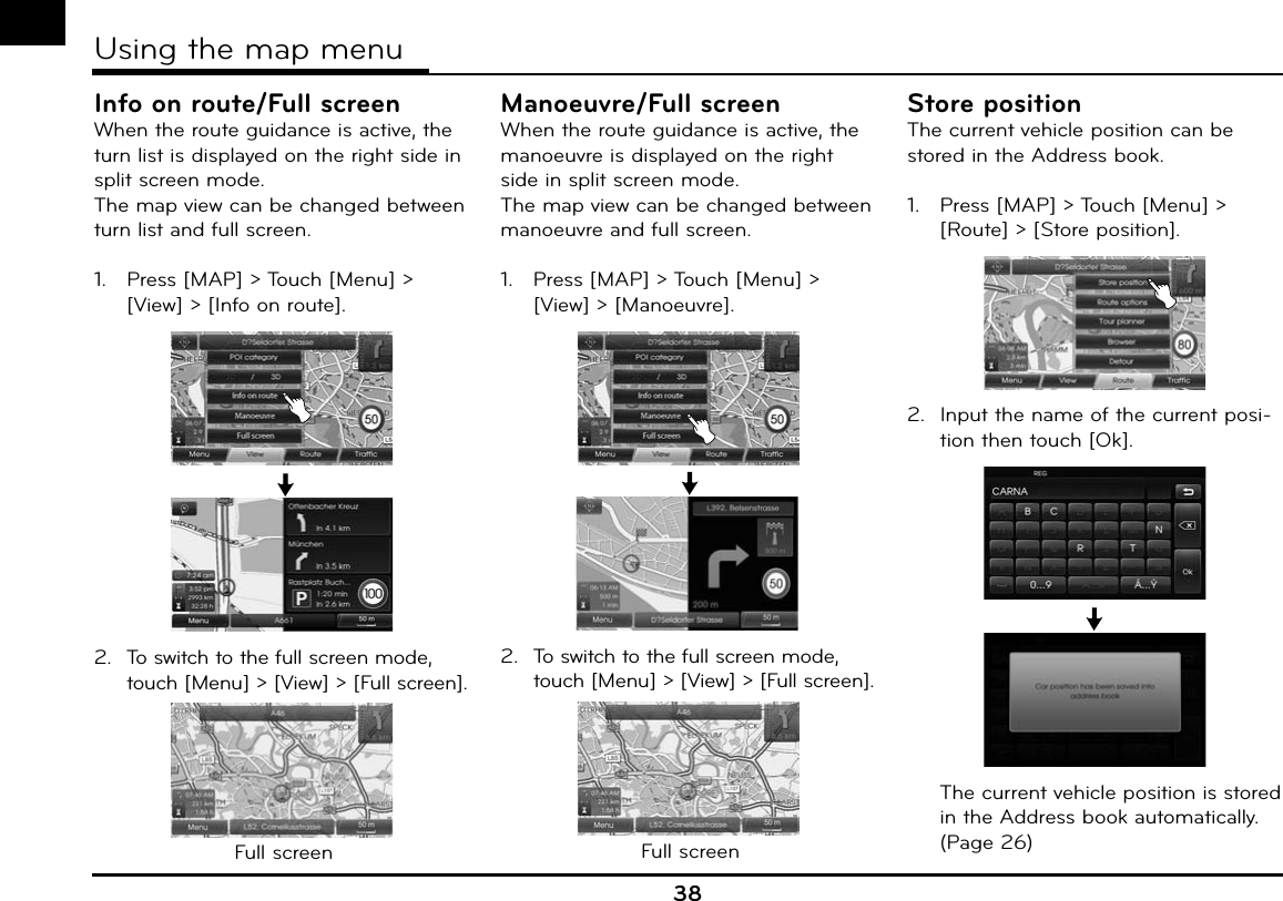 Info on route/Full screenWhen the route guidance is active, the turn list is displayed on the right side in split screen mode.The map view can be changed between turn list and full screen.1.   Press [MAP] &gt; Touch [Menu] &gt; [View] &gt; [Info on route].2.  To switch to the full screen mode, touch [Menu] &gt; [View] &gt; [Full screen].Full screenManoeuvre/Full screenWhen the route guidance is active, the manoeuvre is displayed on the right side in split screen mode. The map view can be changed between manoeuvre and full screen.1.   Press [MAP] &gt; Touch [Menu] &gt; [View] &gt; [Manoeuvre].2.  To switch to the full screen mode, touch [Menu] &gt; [View] &gt; [Full screen].Full screenStore positionThe current vehicle position can be stored in the Address book. 1.   Press [MAP] &gt; Touch [Menu] &gt; [Route] &gt; [Store position]. 2.  Input the name of the current posi-tion then touch [Ok].  The current vehicle position is stored in the Address book automatically. (Page 26)38Using the map menu
