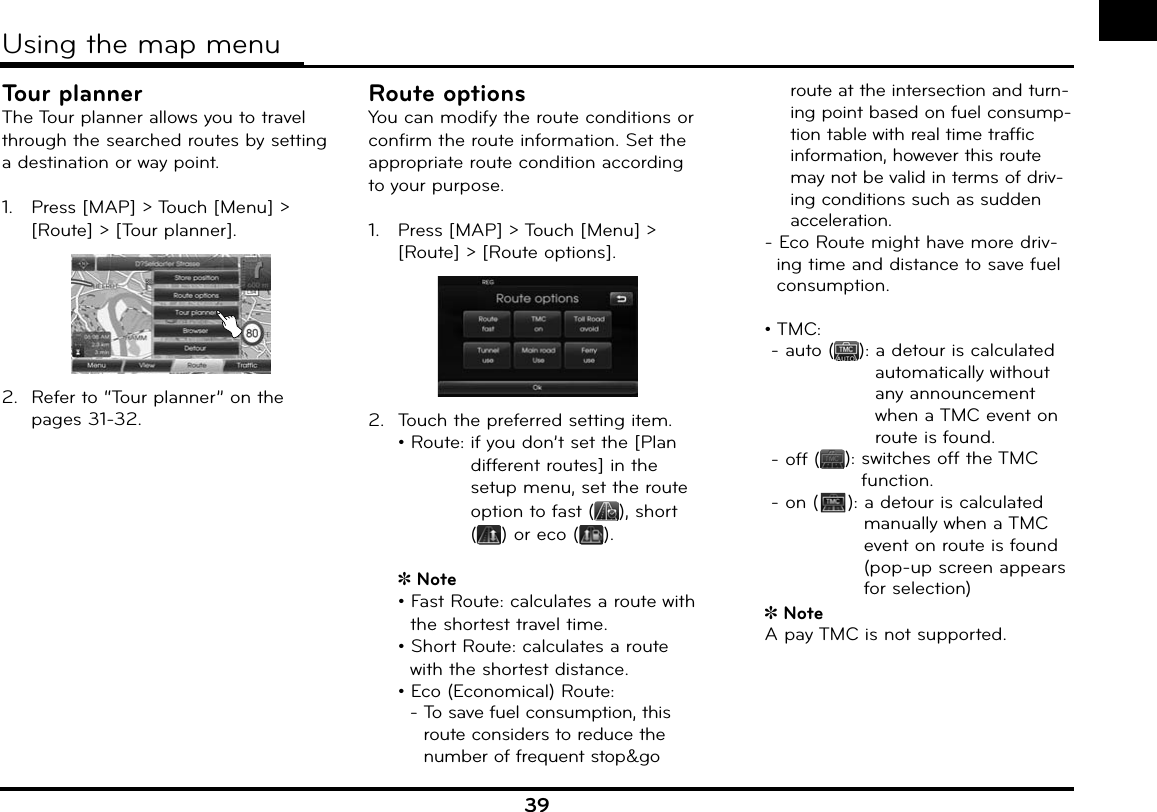 39Tour plannerThe Tour planner allows you to travel through the searched routes by setting a destination or way point.1.   Press [MAP] &gt; Touch [Menu] &gt; [Route] &gt; [Tour planner]. 2.  Refer to “Tour planner” on the pages 31-32.Route optionsYou can modify the route conditions or confirm the route information. Set the appropriate route condition according to your purpose.1.   Press [MAP] &gt; Touch [Menu] &gt; [Route] &gt; [Route options]. 2.  Touch the preferred setting item.  • Route:  if you don’t set the [Plan different routes] in the setup menu, set the route option to fast ( ), short () or eco ( ).Note  • Fast Route: calculates a route with  the shortest travel time.  • Short Route: calculates a route  with the shortest distance.•   Eco (Economical) Route:  -  To save fuel consumption, this  route considers to reduce the number of frequent stop&amp;go route at the intersection and turn-ing point based on fuel consump-tion table with real time traffic information, however this route may not be valid in terms of driv-ing conditions such as sudden acceleration.  - Eco Route might have more driv-ing time and distance to save fuel consumption.  •  TMC:     - auto ( ):  a detour is calculated automatically without any announcement when a TMC event on route is found.   - off ( ):  switches off the TMC function.     - on ( ):  a detour is calculated manually when a TMC event on route is found (pop-up screen appears for selection)Note  A pay TMC is not supported.Using the map menu