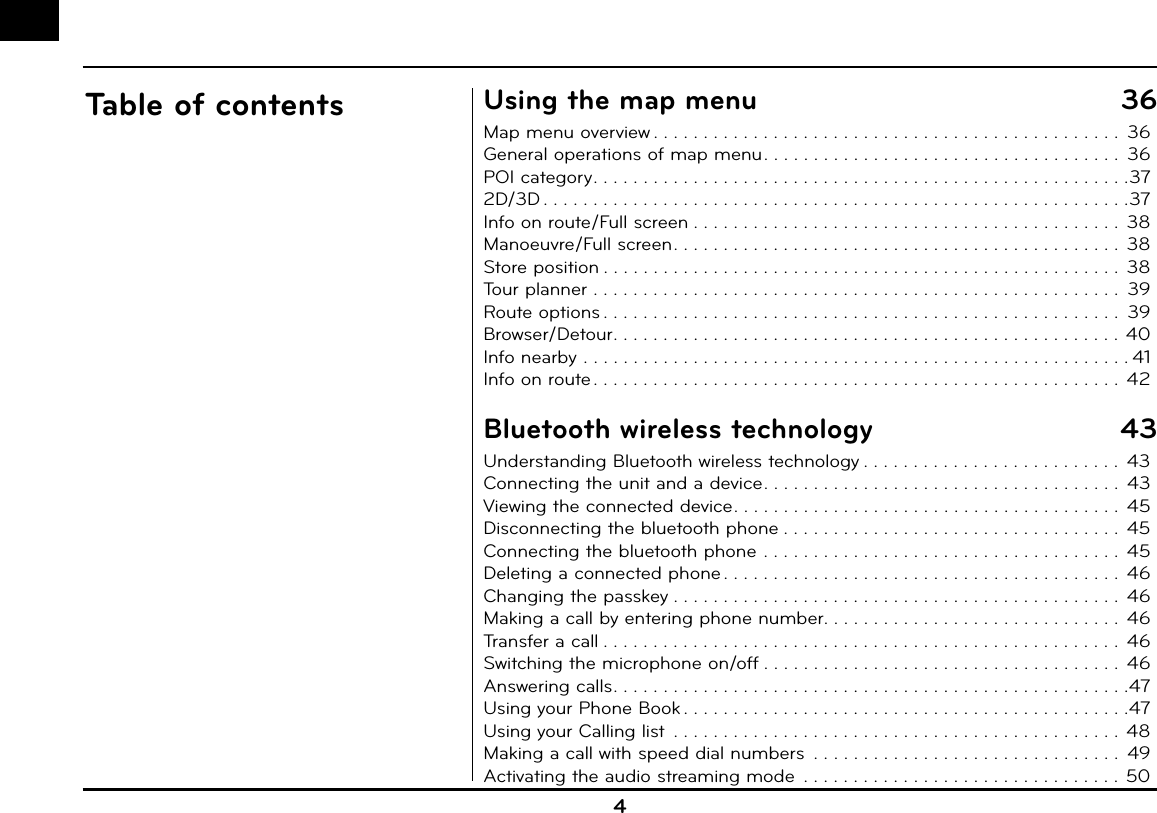 4Table of contents Using the map menu  36Map menu overview . . . . . . . . . . . . . . . . . . . . . . . . . . . . . . . . . . . . . . . . . . . . . . .  36General operations of map menu . . . . . . . . . . . . . . . . . . . . . . . . . . . . . . . . . . . .  36POI category . . . . . . . . . . . . . . . . . . . . . . . . . . . . . . . . . . . . . . . . . . . . . . . . . . . . . .372D/3D . . . . . . . . . . . . . . . . . . . . . . . . . . . . . . . . . . . . . . . . . . . . . . . . . . . . . . . . . . .37Info on route/Full screen . . . . . . . . . . . . . . . . . . . . . . . . . . . . . . . . . . . . . . . . . . .  38Manoeuvre/Full screen . . . . . . . . . . . . . . . . . . . . . . . . . . . . . . . . . . . . . . . . . . . . .  38Store position . . . . . . . . . . . . . . . . . . . . . . . . . . . . . . . . . . . . . . . . . . . . . . . . . . . .  38Tour planner . . . . . . . . . . . . . . . . . . . . . . . . . . . . . . . . . . . . . . . . . . . . . . . . . . . . .  39Route options . . . . . . . . . . . . . . . . . . . . . . . . . . . . . . . . . . . . . . . . . . . . . . . . . . . .  39Browser/Detour . . . . . . . . . . . . . . . . . . . . . . . . . . . . . . . . . . . . . . . . . . . . . . . . . . . 40Info nearby . . . . . . . . . . . . . . . . . . . . . . . . . . . . . . . . . . . . . . . . . . . . . . . . . . . . . . . 41Info on route . . . . . . . . . . . . . . . . . . . . . . . . . . . . . . . . . . . . . . . . . . . . . . . . . . . . .  42Bluetooth wireless technology  43Understanding Bluetooth wireless technology . . . . . . . . . . . . . . . . . . . . . . . . . .  43Connecting the unit and a device . . . . . . . . . . . . . . . . . . . . . . . . . . . . . . . . . . . .  43Viewing the connected device . . . . . . . . . . . . . . . . . . . . . . . . . . . . . . . . . . . . . . .  45Disconnecting the bluetooth phone . . . . . . . . . . . . . . . . . . . . . . . . . . . . . . . . . .  45Connecting the bluetooth phone . . . . . . . . . . . . . . . . . . . . . . . . . . . . . . . . . . . .  45Deleting a connected phone . . . . . . . . . . . . . . . . . . . . . . . . . . . . . . . . . . . . . . . .  46Changing the passkey . . . . . . . . . . . . . . . . . . . . . . . . . . . . . . . . . . . . . . . . . . . . .  46Making a call by entering phone number. . . . . . . . . . . . . . . . . . . . . . . . . . . . . .  46Transfer a call . . . . . . . . . . . . . . . . . . . . . . . . . . . . . . . . . . . . . . . . . . . . . . . . . . . .  46Switching the microphone on/off . . . . . . . . . . . . . . . . . . . . . . . . . . . . . . . . . . . .  46Answering calls . . . . . . . . . . . . . . . . . . . . . . . . . . . . . . . . . . . . . . . . . . . . . . . . . . . .47Using your Phone Book . . . . . . . . . . . . . . . . . . . . . . . . . . . . . . . . . . . . . . . . . . . . .47Using your Calling list  . . . . . . . . . . . . . . . . . . . . . . . . . . . . . . . . . . . . . . . . . . . . .  48Making a call with speed dial numbers  . . . . . . . . . . . . . . . . . . . . . . . . . . . . . . .  49Activating the audio streaming mode  . . . . . . . . . . . . . . . . . . . . . . . . . . . . . . . . 50