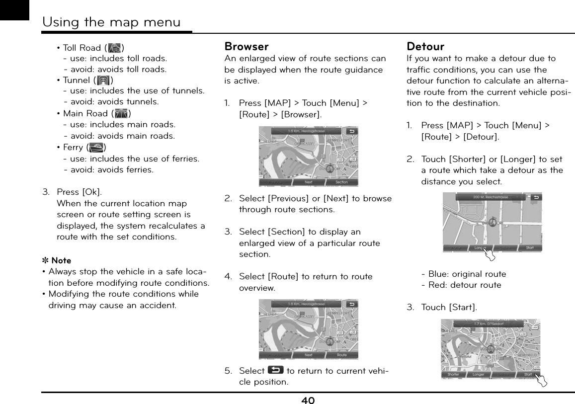   • Toll Road ( )    - use:  includes toll roads.       - avoid:  avoids toll roads. • Tunnel ( )    - use: includes the use of tunnels.       - avoid: avoids tunnels.  • Main Road ( )    - use: includes main roads.       - avoid: avoids main roads.  • Ferry ( )    - use:  includes the use of ferries.       - avoid:  avoids ferries.3. Press [Ok].  When the current location map screen or route setting screen is displayed, the system recalculates a route with the set conditions.Note•  Always stop the vehicle in a safe loca-tion before modifying route conditions.•   Modifying the route conditions while driving may cause an accident.BrowserAn enlarged view of route sections can be displayed when the route guidance is active.1.   Press [MAP] &gt; Touch [Menu] &gt; [Route] &gt; [Browser]. 2.  Select [Previous] or [Next] to browse through route sections.3.  Select [Section] to display an enlarged view of a particular route section.4.  Select [Route] to return to route overview.5.  Select   to return to current vehi-cle position.DetourIf you want to make a detour due to traffic conditions, you can use the detour function to calculate an alterna-tive route from the current vehicle posi-tion to the destination.1.   Press [MAP] &gt; Touch [Menu] &gt; [Route] &gt; [Detour]. 2.  Touch [Shorter] or [Longer] to set a route which take a detour as the distance you select.  - Blue: original route  - Red: detour route3.  Touch [Start].40Using the map menu