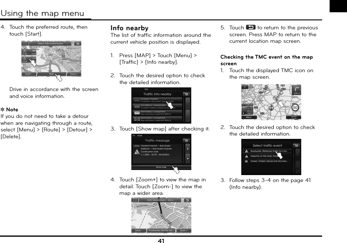 414.  Touch the preferred route, then touch [Start].   Drive in accordance with the screen and voice information.NoteIf you do not need to take a detour when are navigating through a route, select [Menu] &gt; [Route] &gt; [Detour] &gt; [Delete]. Info nearbyThe list of traffic information around the current vehicle position is displayed.1.   Press [MAP] &gt; Touch [Menu] &gt; [Traffic] &gt; [Info nearby]. 2.  Touch the desired option to check the detailed information. 3.  Touch [Show map] after checking it. 4.  Touch [Zoom+] to view the map in detail. Touch [Zoom-] to view the map a wider area.5.  Touch   to return to the previous screen. Press MAP to return to the current location map screen.Checking the TMC event on the map screen1.   Touch the displayed TMC icon on the map screen.2.  Touch the desired option to check the detailed information. 3.  Follow steps 3-4 on the page 41 (Info nearby). Using the map menu