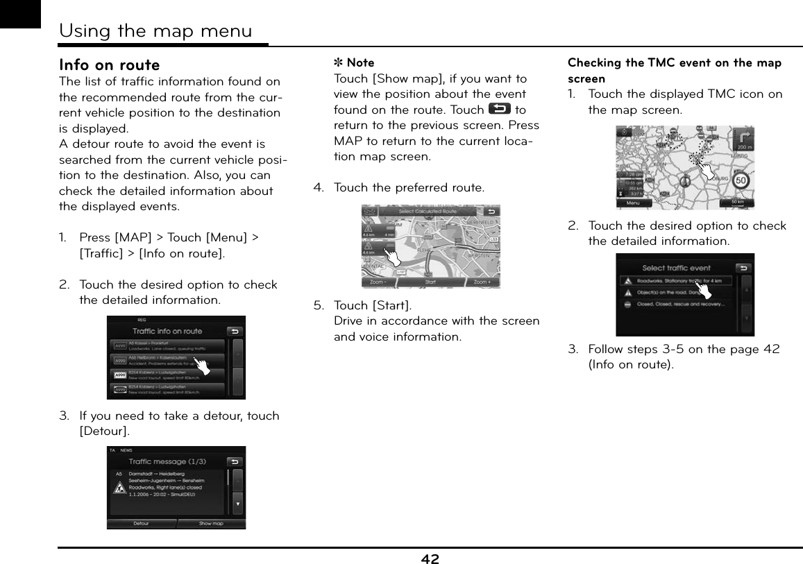 Info on routeThe list of traffic information found on the recommended route from the cur-rent vehicle position to the destination is displayed.A detour route to avoid the event is searched from the current vehicle posi-tion to the destination. Also, you can check the detailed information about the displayed events.1.   Press [MAP] &gt; Touch [Menu] &gt; [Traffic] &gt; [Info on route]. 2.  Touch the desired option to check the detailed information. 3.  If you need to take a detour, touch [Detour].  Note   Touch [Show map], if you want to view the position about the event found on the route. Touch   to return to the previous screen. Press MAP to return to the current loca-tion map screen.4.  Touch the preferred route.5.  Touch [Start].  Drive in accordance with the screen and voice information.Checking the TMC event on the map screen 1.   Touch the displayed TMC icon on the map screen.2.  Touch the desired option to check the detailed information. 3.  Follow steps 3-5 on the page 42 (Info on route). 42Using the map menu