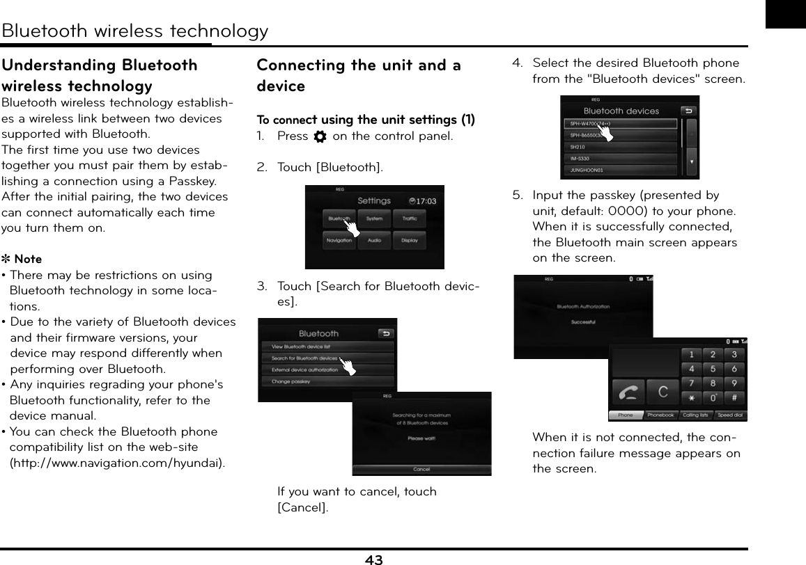 43Understanding Bluetooth wireless technologyBluetooth wireless technology establish-es a wireless link between two devices supported with Bluetooth.The first time you use two devices together you must pair them by estab-lishing a connection using a Passkey. After the initial pairing, the two devices can connect automatically each time you turn them on.Note• There may be restrictions on using Bluetooth technology in some loca-tions.•  Due to the variety of Bluetooth devices and their firmware versions, your device may respond differently when performing over Bluetooth.  • Any inquiries regrading your phone&apos;s Bluetooth functionality, refer to the device manual.• You can check the Bluetooth phone compatibility list on the web-site (http://www.navigation.com/hyundai).Connecting the unit and a deviceTo connect using the unit settings (1)1.  Press   on the control panel.2. Touch [Bluetooth]. 3.  Touch [Search for Bluetooth devic-es].  If you want to cancel, touch [Cancel].4.  Select the desired Bluetooth phone from the &quot;Bluetooth devices&quot; screen.5.  Input the passkey (presented by unit, default: 0000) to your phone.  When it is successfully connected, the Bluetooth main screen appears on the screen.  When it is not connected, the con-nection failure message appears on the screen.  Bluetooth wireless technologyy