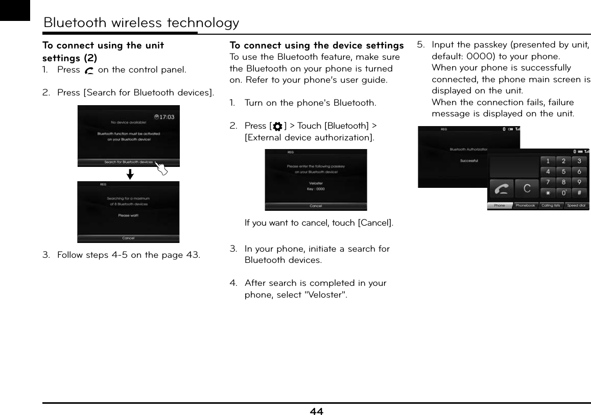 44Bluetooth wireless technologyTo connect using the unit settings (2)1.  Press   on the control panel.2.  Press [Search for Bluetooth devices].3.  Follow steps 4-5 on the page 43.To connect using the device settingsTo use the Bluetooth feature, make sure the Bluetooth on your phone is turned on. Refer to your phone’s user guide.1.  Turn on the phone&apos;s Bluetooth.2. Press [ ] &gt; Touch [Bluetooth] &gt; [External device authorization].  If you want to cancel, touch [Cancel].3.  In your phone, initiate a search for Bluetooth devices.4.  After search is completed in your phone, select &quot;Veloster&quot;.5.  Input the passkey (presented by unit, default: 0000) to your phone.  When your phone is successfully connected, the phone main screen is displayed on the unit.  When the connection fails, failure message is displayed on the unit.