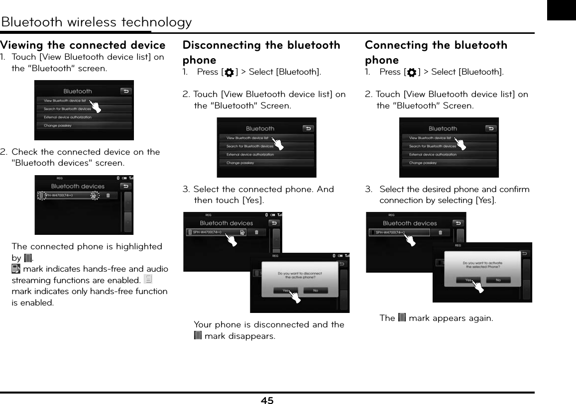 45Bluetooth wireless technologyViewing the connected device1.  Touch [View Bluetooth device list] on the “Bluetooth” screen. 2. Check the connected device on the &quot;Bluetooth devices&quot; screen.  The connected phone is highlighted by  .   mark indicates hands-free and audio streaming functions are enabled.   mark indicates only hands-free function is enabled.Disconnecting the bluetooth phone1.  Press [ ] &gt; Select [Bluetooth].2. Touch [View Bluetooth device list] on the “Bluetooth” Screen. 3. Select the connected phone. And then touch [Yes].  Your phone is disconnected and the  mark disappears.Connecting the bluetooth phone1.  Press [ ] &gt; Select [Bluetooth].2. Touch [View Bluetooth device list] on the “Bluetooth” Screen. 3.  Select the desired phone and confirm connection by selecting [Yes].  The   mark appears again.