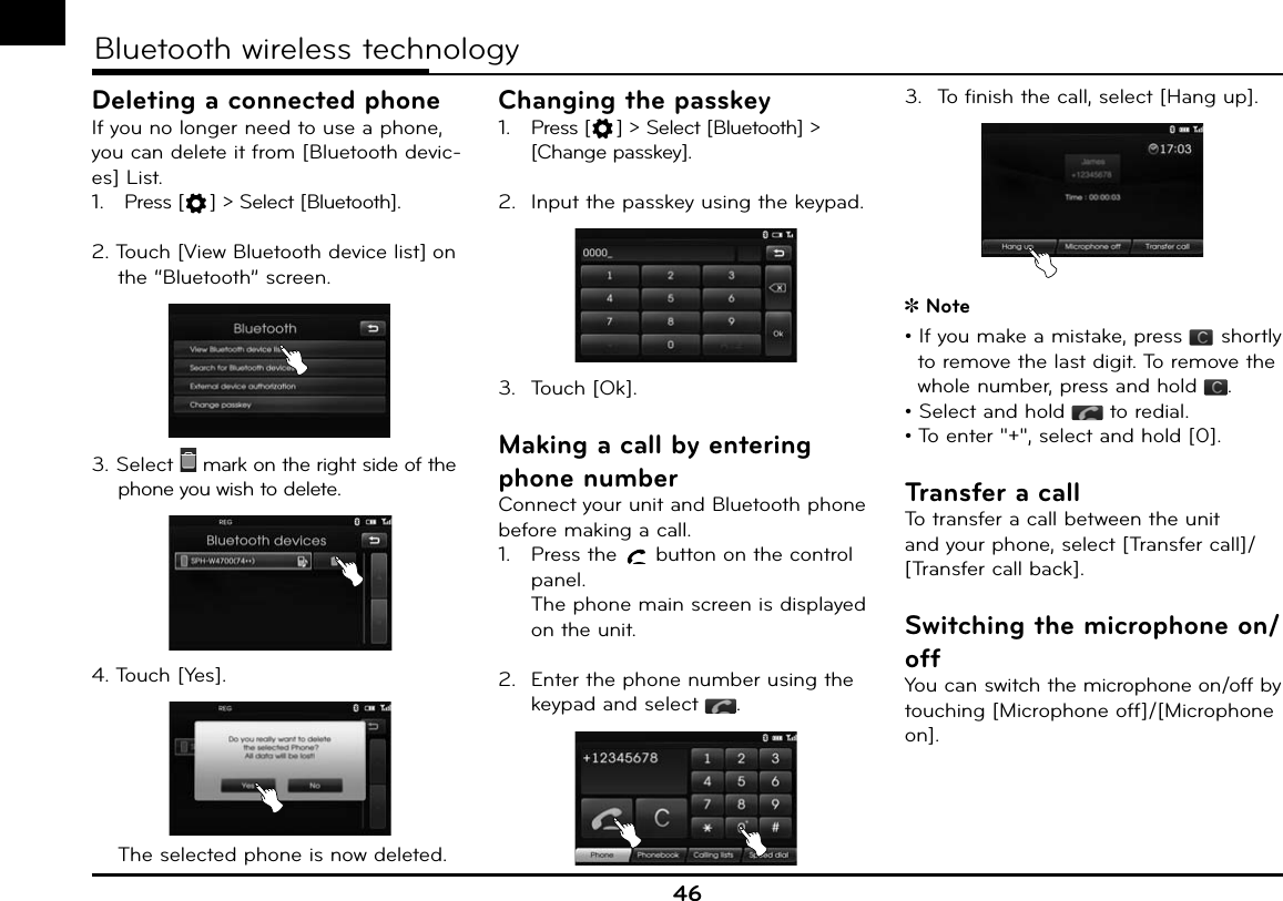 46Bluetooth wireless technologyDeleting a connected phoneIf you no longer need to use a phone, you can delete it from [Bluetooth devic-es] List.1.  Press [ ] &gt; Select [Bluetooth].2. Touch [View Bluetooth device list] on the “Bluetooth” screen. 3. Select   mark on the right side of the phone you wish to delete.4. Touch [Yes].  The selected phone is now deleted.Changing the passkey1.  Press [ ] &gt; Select [Bluetooth] &gt; [Change passkey].2.  Input the passkey using the keypad.3. Touch [Ok].Making a call by entering phone numberConnect your unit and Bluetooth phone before making a call.1.  Press the   button on the control panel.The phone main screen is displayed on the unit.2.  Enter the phone number using the keypad and select  .3.  To finish the call, select [Hang up]. Note• If you make a mistake, press   shortly to remove the last digit. To remove the whole number, press and hold  .• Select and hold   to redial.• To enter &quot;+&quot;, select and hold [0].Transfer a callTo transfer a call between the unit and your phone, select [Transfer call]/[Transfer call back].Switching the microphone on/offYou can switch the microphone on/off by touching [Microphone off]/[Microphone on].