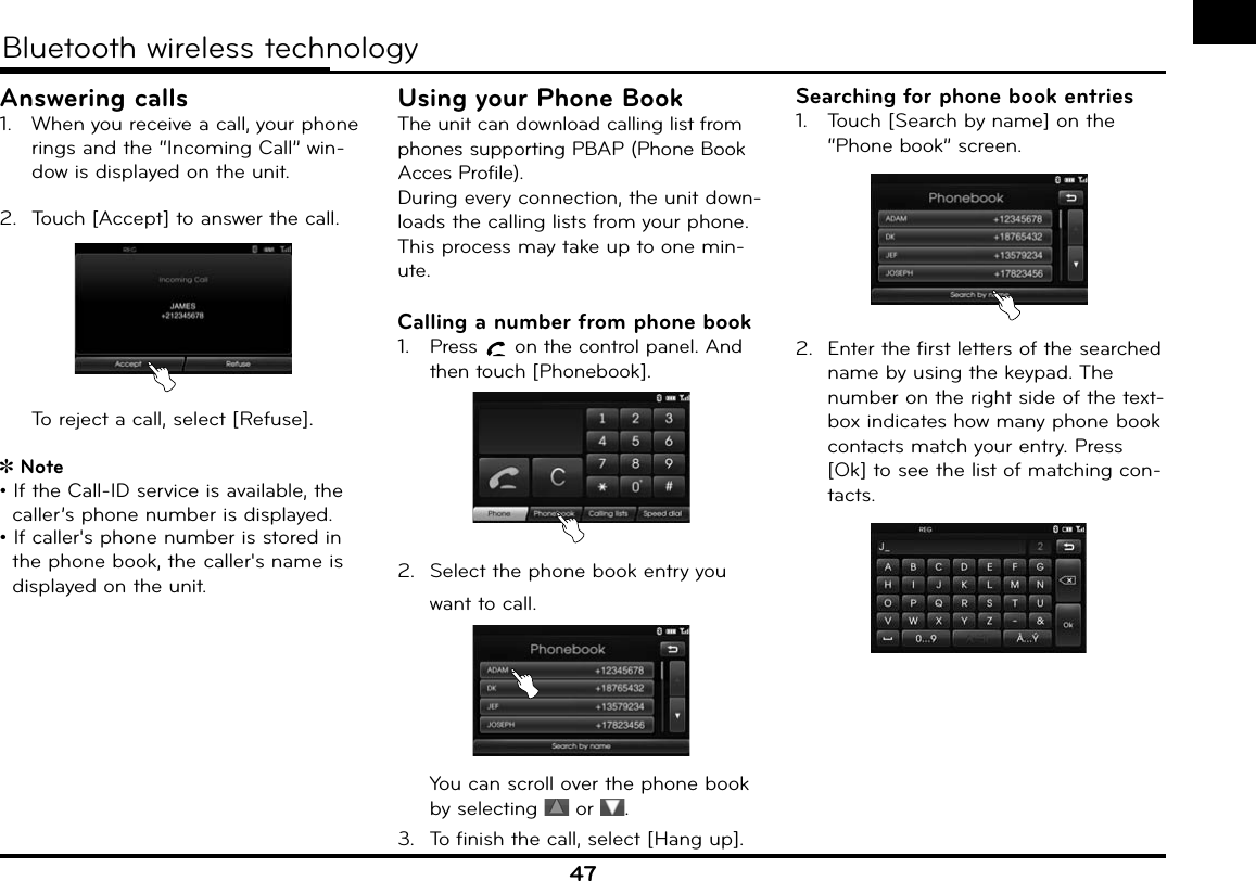 47Bluetooth wireless technologyAnswering calls1.  When you receive a call, your phone rings and the “Incoming Call” win-dow is displayed on the unit.2.  Touch [Accept] to answer the call.   To reject a call, select [Refuse].  Note• If the Call-ID service is available, the caller’s phone number is displayed.• If caller&apos;s phone number is stored in the phone book, the caller&apos;s name is displayed on the unit.Using your Phone BookThe unit can download calling list from phones supporting PBAP (Phone Book Acces Profile).During every connection, the unit down-loads the calling lists from your phone. This process may take up to one min-ute.Calling a number from phone book1.  Press   on the control panel. And then touch [Phonebook].2.  Select the phone book entry you want to call.  You can scroll over the phone book by selecting   or  .3.  To finish the call, select [Hang up].Searching for phone book entries1.  Touch [Search by name] on the “Phone book” screen.2.  Enter the first letters of the searched name by using the keypad. The number on the right side of the text-box indicates how many phone book contacts match your entry. Press [Ok] to see the list of matching con-tacts.