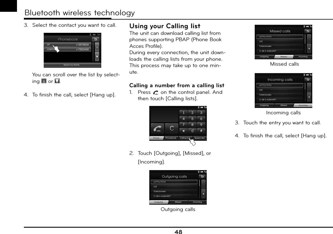 48Bluetooth wireless technology3.  Select the contact you want to call.  You can scroll over the list by select-ing   or  .4.  To finish the call, select [Hang up].Using your Calling listThe unit can download calling list from phones supporting PBAP (Phone Book Acces Profile).During every connection, the unit down-loads the calling lists from your phone. This process may take up to one min-ute.Calling a number from a calling list1.  Press   on the control panel. And then touch [Calling lists].2.  Touch [Outgoing], [Missed], or [Incoming].Outgoing calls Missed callsIncoming calls3.  Touch the entry you want to call.4.  To finish the call, select [Hang up].