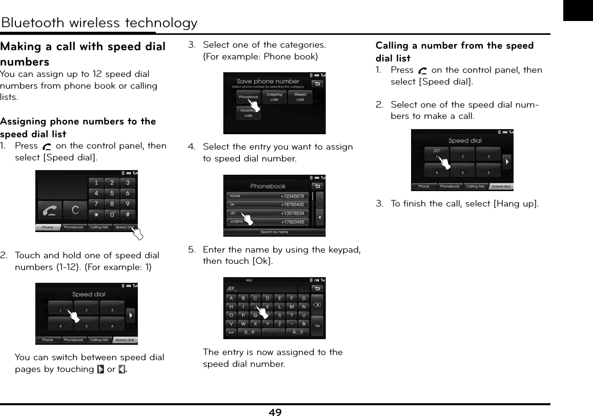 49Bluetooth wireless technologyMaking a call with speed dial numbersYou can assign up to 12 speed dial numbers from phone book or calling lists.Assigning phone numbers to the speed dial list1.  Press   on the control panel, then select [Speed dial].2.  Touch and hold one of speed dial numbers (1-12). (For example: 1)  You can switch between speed dial pages by touching   or  .3.  Select one of the categories.(For example: Phone book)4.  Select the entry you want to assign to speed dial number.5.  Enter the name by using the keypad, then touch [Ok].      The entry is now assigned to the speed dial number.Calling a number from the speed dial list1.  Press   on the control panel, then select [Speed dial].2.  Select one of the speed dial num-bers to make a call.3.  To finish the call, select [Hang up].