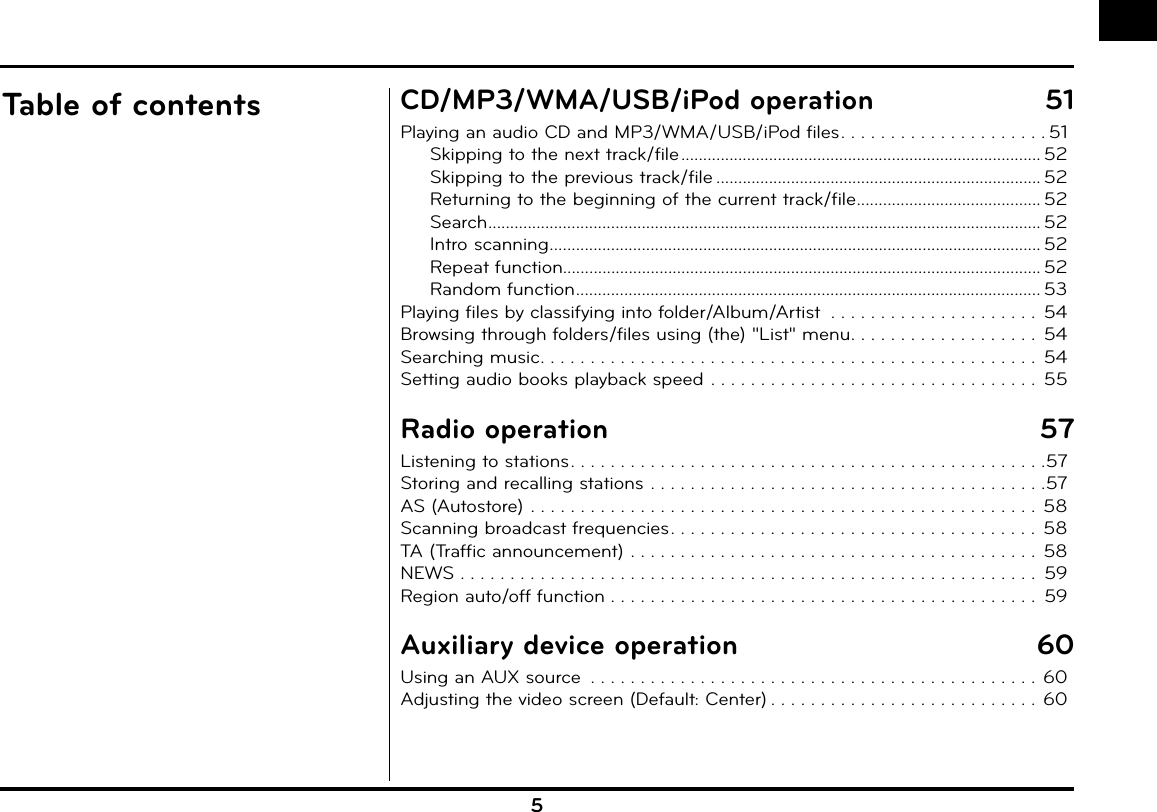 5Table of contents CD/MP3/WMA/USB/iPod operation  51Playing an audio CD and MP3/WMA/USB/iPod files . . . . . . . . . . . . . . . . . . . . . 51Skipping to the next track/file .................................................................................. 52Skipping to the previous track/file .......................................................................... 52Returning to the beginning of the current track/file .......................................... 52Search .............................................................................................................................. 52Intro scanning ................................................................................................................ 52Repeat function............................................................................................................. 52Random function .......................................................................................................... 53Playing files by classifying into folder/Album/Artist  . . . . . . . . . . . . . . . . . . . . .  54Browsing through folders/files using (the) &quot;List&quot; menu . . . . . . . . . . . . . . . . . . .  54Searching music . . . . . . . . . . . . . . . . . . . . . . . . . . . . . . . . . . . . . . . . . . . . . . . . . .  54Setting audio books playback speed . . . . . . . . . . . . . . . . . . . . . . . . . . . . . . . . .  55Radio operation  57Listening to stations . . . . . . . . . . . . . . . . . . . . . . . . . . . . . . . . . . . . . . . . . . . . . . . .57Storing and recalling stations . . . . . . . . . . . . . . . . . . . . . . . . . . . . . . . . . . . . . . . .57AS (Autostore) . . . . . . . . . . . . . . . . . . . . . . . . . . . . . . . . . . . . . . . . . . . . . . . . . . .  58Scanning broadcast frequencies . . . . . . . . . . . . . . . . . . . . . . . . . . . . . . . . . . . . .  58TA (Traffic announcement)  . . . . . . . . . . . . . . . . . . . . . . . . . . . . . . . . . . . . . . . . .  58NEWS . . . . . . . . . . . . . . . . . . . . . . . . . . . . . . . . . . . . . . . . . . . . . . . . . . . . . . . . . .  59Region auto/off function . . . . . . . . . . . . . . . . . . . . . . . . . . . . . . . . . . . . . . . . . . .  59Auxiliary device operation  60Using an AUX source  . . . . . . . . . . . . . . . . . . . . . . . . . . . . . . . . . . . . . . . . . . . . .  60Adjusting the video screen (Default: Center) . . . . . . . . . . . . . . . . . . . . . . . . . . . 60