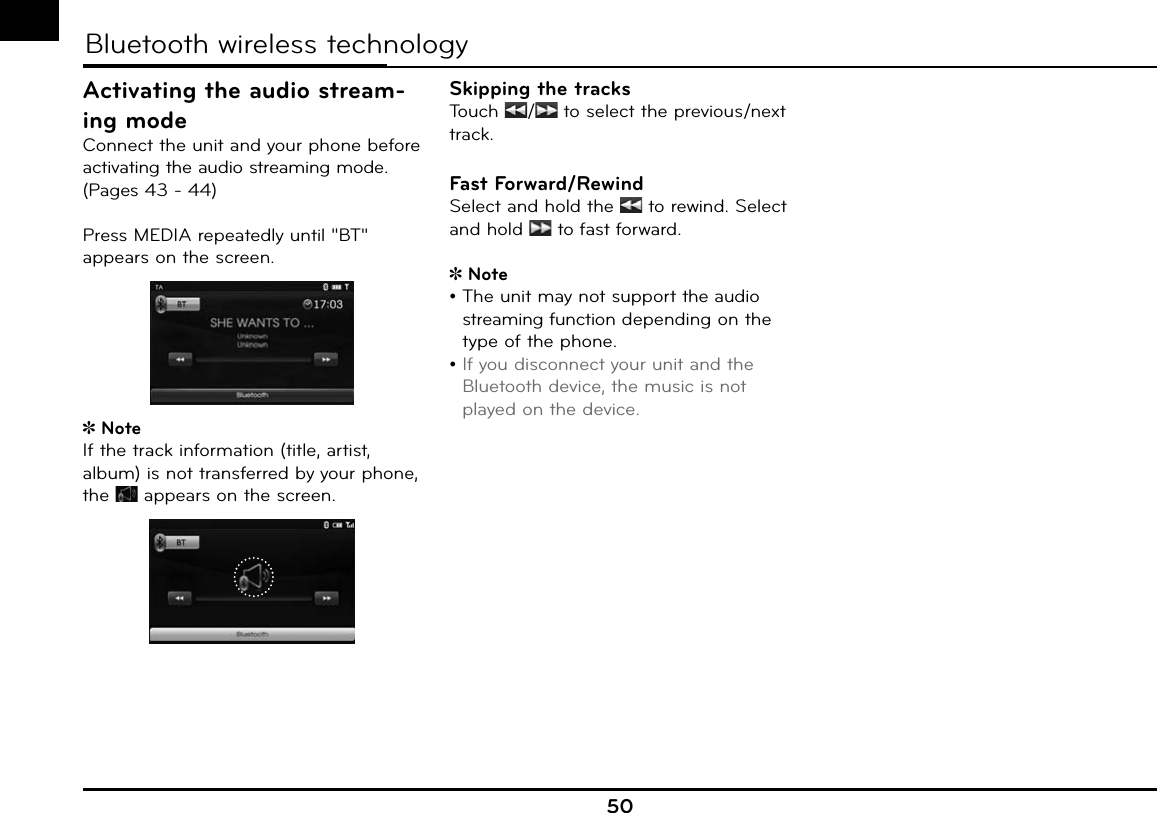 50aaaBluetooth wireless technologyActivating the audio stream-ing modeConnect the unit and your phone before activating the audio streaming mode. (Pages 43 - 44)Press MEDIA repeatedly until &quot;BT&quot; appears on the screen. NoteIf the track information (title, artist, album) is not transferred by your phone, the   appears on the screen.Skipping the tracksTouch  /  to select the previous/next track.Fast Forward/RewindSelect and hold the   to rewind. Select and hold   to fast forward.Note•  The unit may not support the audio streaming function depending on the type of the phone.•  If you disconnect your unit and the Bluetooth device, the music is not played on the device.