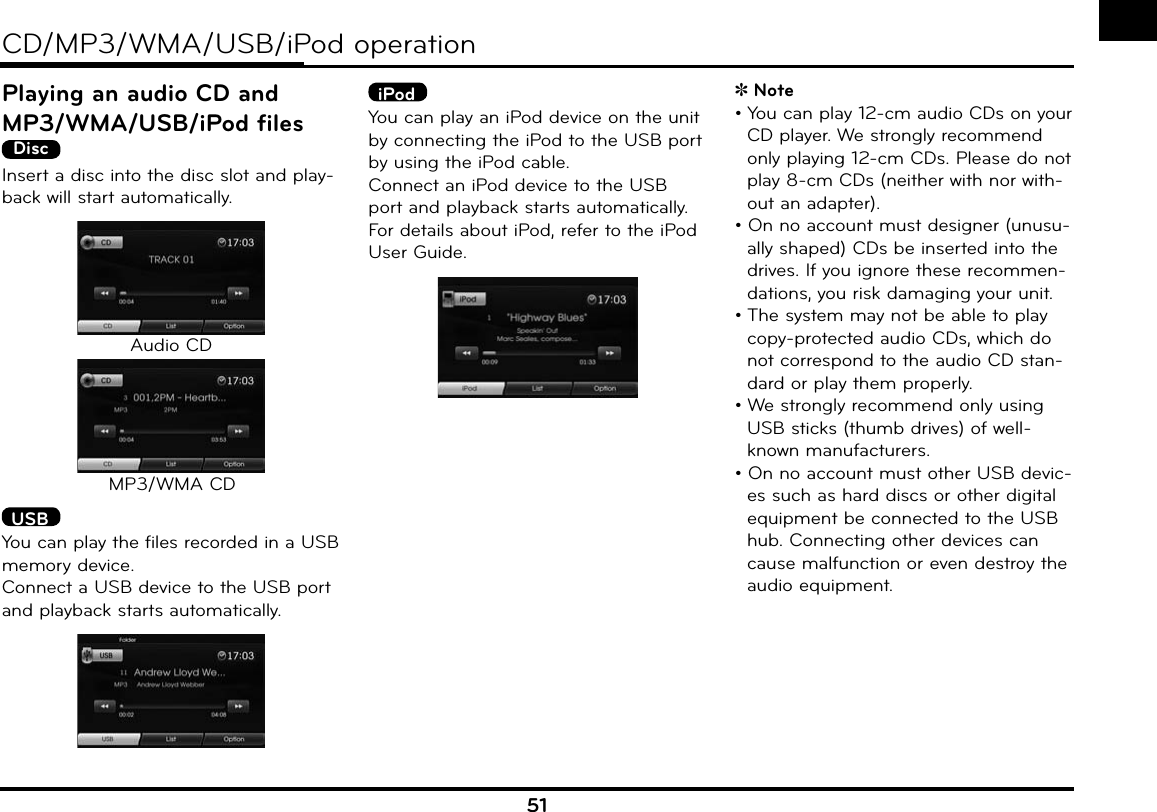 51CD/MP3/WMA/USB/iPod operationPlaying an audio CD and MP3/WMA/USB/iPod filesDiscInsert a disc into the disc slot and play-back will start automatically.Audio CDMP3/WMA CD USBYou can play the files recorded in a USB memory device.Connect a USB device to the USB port and playback starts automatically.iPodYou can play an iPod device on the unit by connecting the iPod to the USB port by using the iPod cable.Connect an iPod device to the USB port and playback starts automatically.For details about iPod, refer to the iPod User Guide.Note• You can play 12-cm audio CDs on your CD player. We strongly recommend only playing 12-cm CDs. Please do not play 8-cm CDs (neither with nor with-out an adapter).• On no account must designer (unusu-ally shaped) CDs be inserted into the drives. If you ignore these recommen-dations, you risk damaging your unit.• The system may not be able to play copy-protected audio CDs, which do not correspond to the audio CD stan-dard or play them properly.• We strongly recommend only using USB sticks (thumb drives) of well-known manufacturers.• On no account must other USB devic-es such as hard discs or other digital equipment be connected to the USB hub. Connecting other devices can cause malfunction or even destroy the audio equipment.