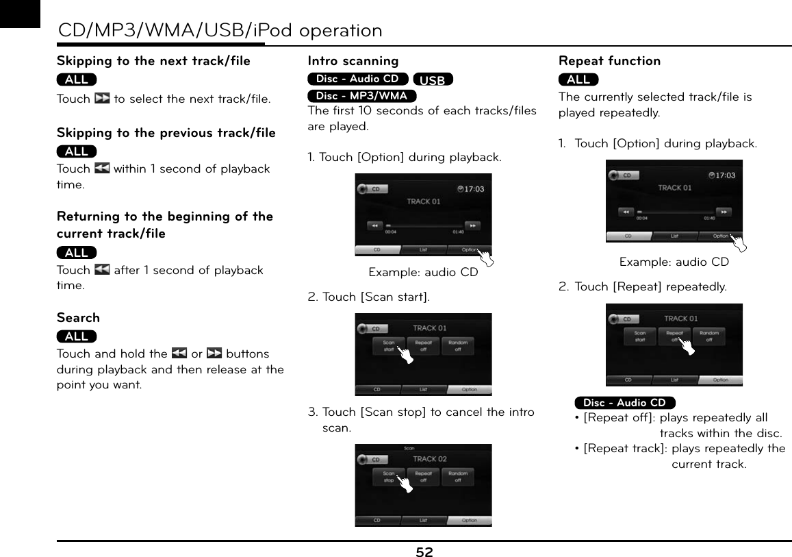 52CD/MP3/WMA/USB/iPod operationSkipping to the next track/fileALLTouch   to select the next track/file.Skipping to the previous track/fileALLTouch   within 1 second of playback time.Returning to the beginning of the current track/fileALLTouch   after 1 second of playback time.SearchALLTouch and hold the  or   buttons during playback and then release at the point you want.Intro scanningDisc - Audio CD  USBDisc - MP3/WMA  The first 10 seconds of each tracks/files are played.1. Touch [Option] during playback.Example: audio CD2. Touch [Scan start].3.  Touch [Scan stop] to cancel the intro scan.Repeat functionALLThe currently selected track/file is played repeatedly.1.  Touch [Option] during playback.Example: audio CD2. Touch [Repeat] repeatedly. Disc - Audio CD  • [Repeat off]:  plays repeatedly all tracks within the disc.  • [Repeat track]:  plays repeatedly the current track.