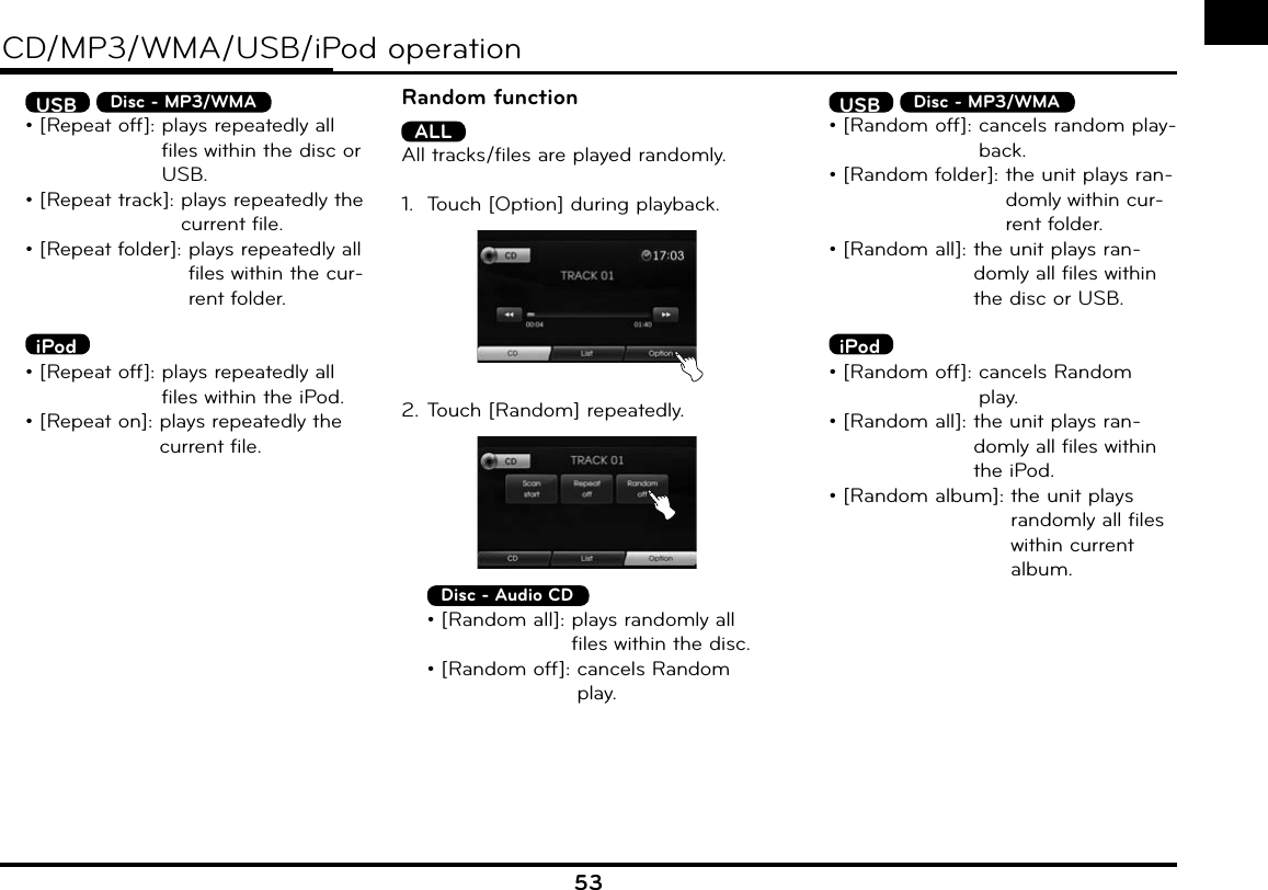 53CD/MP3/WMA/USB/iPod operation USB  Disc - MP3/WMA  • [Repeat off]:  plays repeatedly all files within the disc or USB.  • [Repeat track]:  plays repeatedly the current file.  • [Repeat folder]:  plays repeatedly all files within the cur-rent folder. iPod  • [Repeat off]:  plays repeatedly all files within the iPod.  • [Repeat on]:  plays repeatedly the current file.Random functionALLAll tracks/files are played randomly.1.  Touch [Option] during playback.2. Touch [Random] repeatedly. Disc - Audio CD  • [Random all]:  plays randomly all files within the disc.  • [Random off]:  cancels Random play. USB  Disc - MP3/WMA  • [Random off]:  cancels random play-back.  • [Random folder]:  the unit plays ran-domly within cur-rent folder.  • [Random all]:  the unit plays ran-domly all files within the disc or USB. iPod  • [Random off]:  cancels Random play.  • [Random all]:  the unit plays ran-domly all files within the iPod.  • [Random album]:  the unit plays randomly all files within current album.