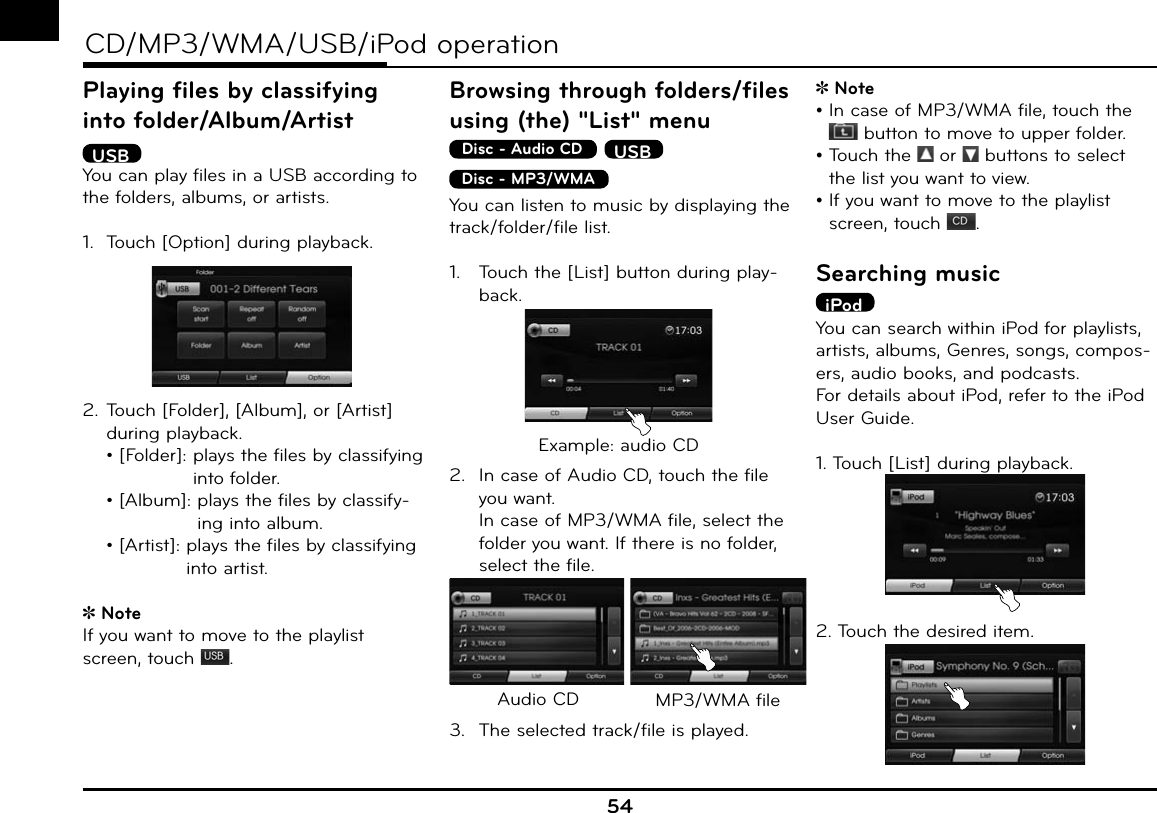 54CD/MP3/WMA/USB/iPod operationPlaying files by classifying into folder/Album/Artist USBYou can play files in a USB according to the folders, albums, or artists.1.  Touch [Option] during playback.2. Touch [Folder], [Album], or [Artist] during playback.  • [Folder]:  plays the files by classifying into folder.  • [Album]:   plays the files by classify-ing into album.  • [Artist]:   plays the files by classifying into artist.Note If you want to move to the playlist screen, touch  .Browsing through folders/files using (the) &quot;List&quot; menuDisc - Audio CD  USBDisc - MP3/WMA  You can listen to music by displaying the track/folder/file list.1.  Touch the [List] button during play-back.Example: audio CD2.  In case of Audio CD, touch the file you want.  In case of MP3/WMA file, select the folder you want. If there is no folder, select the file.Audio CD MP3/WMA file3.  The selected track/file is played.Note•   In case of MP3/WMA file, touch the  button to move to upper folder.•  Touch the   or   buttons to select the list you want to view.•  If you want to move to the playlist screen, touch  .Searching musiciPodYou can search within iPod for playlists, artists, albums, Genres, songs, compos-ers, audio books, and podcasts.For details about iPod, refer to the iPod User Guide.1. Touch [List] during playback.2. Touch the desired item.