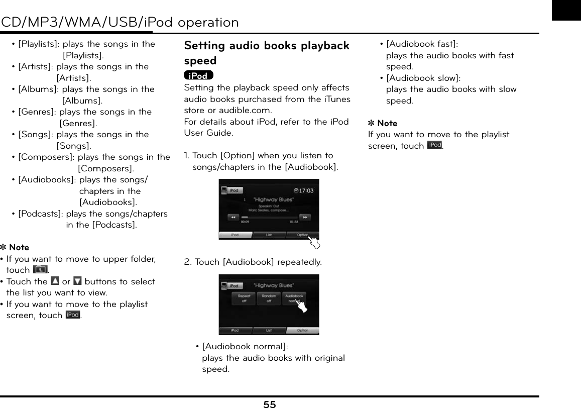 55CD/MP3/WMA/USB/iPod operation  • [Playlists]:  plays the songs in the [Playlists].  • [Artists]:  plays the songs in the [Artists].  • [Albums]:  plays the songs in the [Albums].  • [Genres]:  plays the songs in the [Genres].  • [Songs]:  plays the songs in the [Songs].  • [Composers]:  plays the songs in the [Composers].  • [Audiobooks]:  plays the songs/chapters in the [Audiobooks]. • [Podcasts]:  plays the songs/chapters in the [Podcasts].Note•  If you want to move to upper folder, touch  .•  Touch the   or   buttons to select the list you want to view.•  If you want to move to the playlist screen, touch  .Setting audio books playback speediPodSetting the playback speed only affects audio books purchased from the iTunes store or audible.com.For details about iPod, refer to the iPod User Guide.1.  Touch [Option] when you listen to songs/chapters in the [Audiobook].2.  Touch [Audiobook] repeatedly.  • [Audiobook normal]:       plays the audio books with original speed. • [Audiobook fast]:   plays the audio books with fast speed.  • [Audiobook slow]:       plays the audio books with slow speed.Note If you want to move to the playlist screen, touch  .