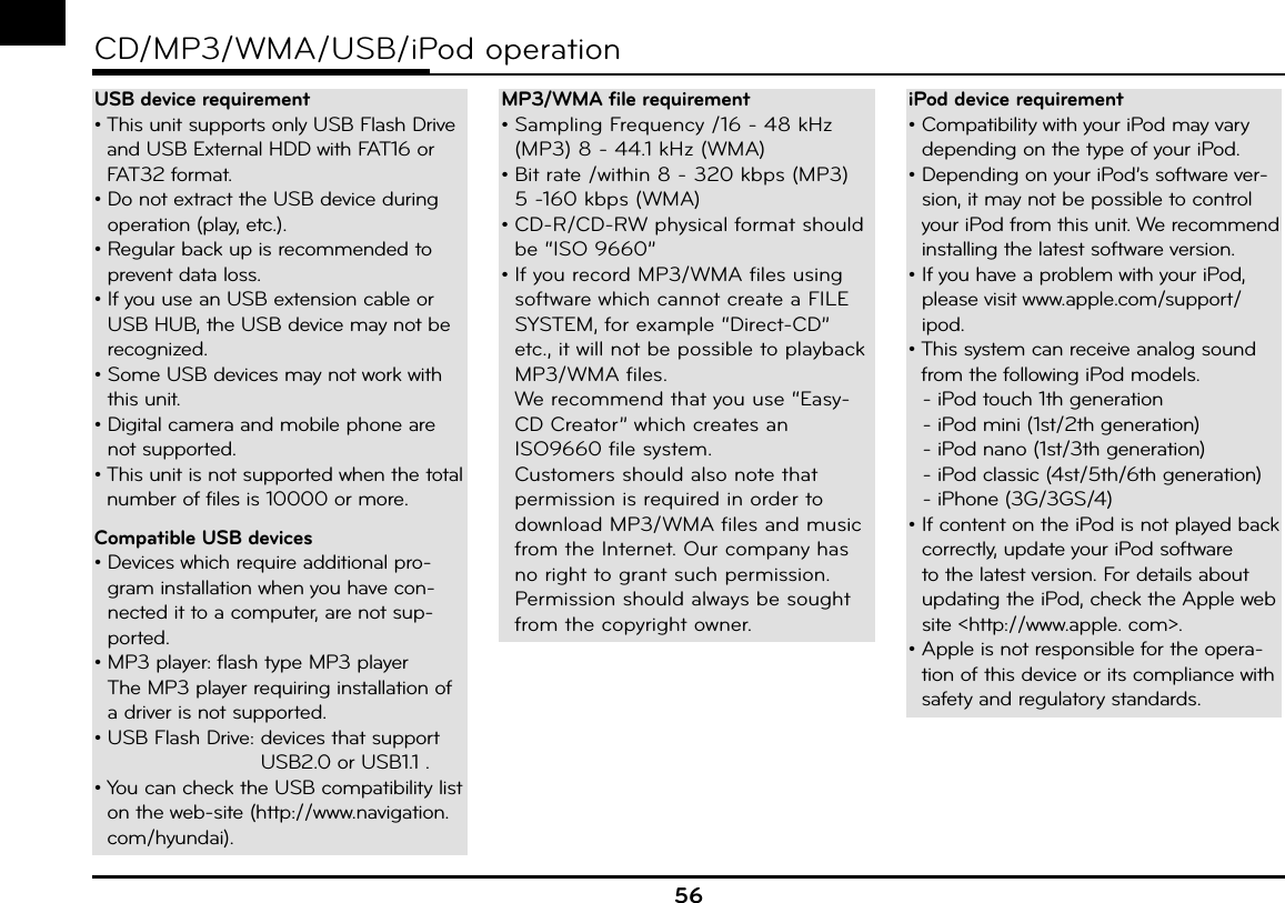 56CD/MP3/WMA/USB/iPod operationUSB device requirement•  This unit supports only USB Flash Drive and USB External HDD with FAT16 or FAT32 format.•  Do not extract the USB device during operation (play, etc.).•  Regular back up is recommended to prevent data loss.•  If you use an USB extension cable or USB HUB, the USB device may not be recognized.•  Some USB devices may not work with this unit.•  Digital camera and mobile phone are not supported.•  This unit is not supported when the total number of files is 10000 or more.Compatible USB devices•  Devices which require additional pro-gram installation when you have con-nected it to a computer, are not sup-ported.•  MP3 player: flash type MP3 playerThe MP3 player requiring installation of a driver is not supported.•  USB Flash Drive:  devices that support USB2.0 or USB1.1 .•  You can check the USB compatibility list on the web-site (http://www.navigation.com/hyundai).MP3/WMA file requirement•  Sampling Frequency /16 - 48 kHz (MP3) 8 - 44.1 kHz (WMA)•  Bit rate /within 8 - 320 kbps (MP3) 5 -160 kbps (WMA)•  CD-R/CD-RW physical format should be “ISO 9660”•  If you record MP3/WMA files using software which cannot create a FILE SYSTEM, for example “Direct-CD” etc., it will not be possible to playback MP3/WMA files. We recommend that you use “Easy-CD Creator” which creates an ISO9660 file system.Customers should also note that permission is required in order to download MP3/WMA files and music from the Internet. Our company has no right to grant such permission. Permission should always be sought from the copyright owner. iPod device requirement•  Compatibility with your iPod may vary depending on the type of your iPod.•  Depending on your iPod’s software ver-sion, it may not be possible to control your iPod from this unit. We recommend installing the latest software version.•  If you have a problem with your iPod, please visit www.apple.com/support/ipod.•  This system can receive analog sound from the following iPod models.  - iPod touch 1th generation  - iPod mini (1st/2th generation)  - iPod nano (1st/3th generation)  - iPod classic (4st/5th/6th generation)  - iPhone (3G/3GS/4)•  If content on the iPod is not played back correctly, update your iPod software to the latest version. For details about updating the iPod, check the Apple web site &lt;http://www.apple. com&gt;.•  Apple is not responsible for the opera-tion of this device or its compliance with safety and regulatory standards.