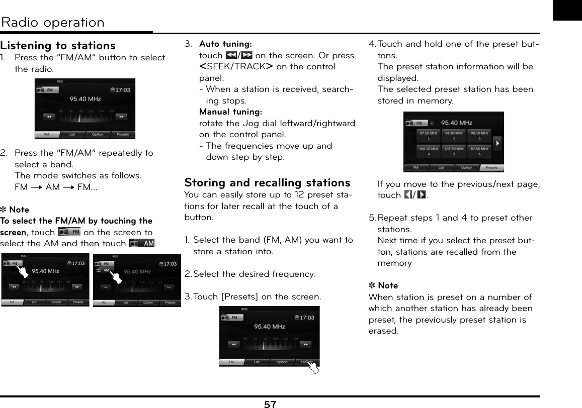 57Radio operationListening to stations1.  Press the “FM/AM” button to select the radio.2.  Press the “FM/AM” repeatedly to select a band.The mode switches as follows. FM t AM t FM...NoteTo select the FM/AM by touching the screen, touch   on the screen to select the AM and then touch  . 3.  Auto tuning: touch  /  on the screen. Or press ASEEK/TRACKD on the control panel.-  When a station is received, search-ing stops. Manual tuning: rotate the Jog dial leftward/rightward on the control panel. -  The frequencies move up and down step by step.Storing and recalling stationsYou can easily store up to 12 preset sta-tions for later recall at the touch of a button.1. Select the band (FM, AM) you want to store a station into.2. Select the desired frequency. 3. Touch [Presets] on the screen.4.  Touch and hold one of the preset but-tons.  The preset station information will be displayed.The selected preset station has been stored in memory.  If you move to the previous/next page, touch  / .5.  Repeat steps 1 and 4 to preset other stations.Next time if you select the preset but-ton, stations are recalled from the memoryNoteWhen station is preset on a number of which another station has already been preset, the previously preset station is erased.