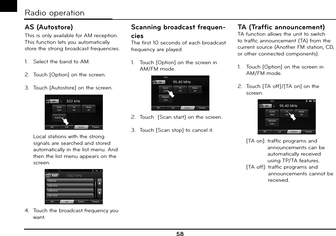 58AS (Autostore)This is only available for AM reception.This function lets you automatically store the strong broadcast frequencies.1.  Select the band to AM.2.  Touch [Option] on the screen.3.  Touch [Autostore] on the screen.  Local stations with the strong signals are searched and stored automatically in the list menu. And then the list menu appears on the screen.4.  Touch the broadcast frequency you want.Scanning broadcast frequen-ciesThe first 10 seconds of each broadcast frequency are played.1.  Touch [Option] on the screen in AM/FM mode.2.  Touch  [Scan start] on the screen.3.  Touch [Scan stop] to cancel it.TA (Traffic announcement) TA function allows the unit to switch to traffic announcement (TA) from the current source (Another FM station, CD, or other connected components).1.  Touch [Option] on the screen in AM/FM mode.2.  Touch [TA off]/[TA on] on the screen.  [TA on]:  traffic programs and announcements can be automatically received using TP/TA features.  [TA off]:  traffic programs and announcements cannot be received.Radio operation