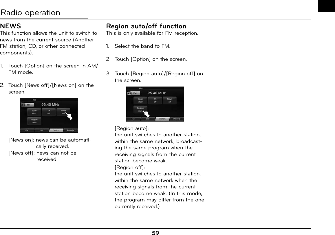 59Radio operationNEWSThis function allows the unit to switch to news from the current source (Another FM station, CD, or other connected components).1.  Touch [Option] on the screen in AM/FM mode.2.  Touch [News off]/[News on] on the screen.  [News on]:  news can be automati-cally received.  [News off]:  news can not be received.Region auto/off functionThis is only available for FM reception.1.  Select the band to FM.2.  Touch [Option] on the screen.3.  Touch [Region auto]/[Region off] on the screen. [Region auto]:   the unit switches to another station, within the same network, broadcast-ing the same program when the receiving signals from the current station become weak. [Region off]:   the unit switches to another station, within the same network when the receiving signals from the current station become weak. (In this mode, the program may differ from the one currently received.)