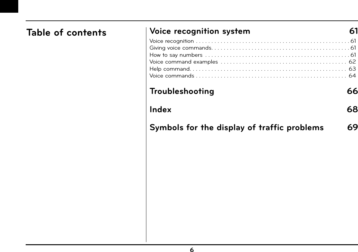 6Table of contents Voice recognition system  61Voice recognition . . . . . . . . . . . . . . . . . . . . . . . . . . . . . . . . . . . . . . . . . . . . . . . . . . 61Giving voice commands . . . . . . . . . . . . . . . . . . . . . . . . . . . . . . . . . . . . . . . . . . . . . 61How to say numbers  . . . . . . . . . . . . . . . . . . . . . . . . . . . . . . . . . . . . . . . . . . . . . . . 61Voice command examples  . . . . . . . . . . . . . . . . . . . . . . . . . . . . . . . . . . . . . . . . .  62Help command . . . . . . . . . . . . . . . . . . . . . . . . . . . . . . . . . . . . . . . . . . . . . . . . . . .  63Voice commands . . . . . . . . . . . . . . . . . . . . . . . . . . . . . . . . . . . . . . . . . . . . . . . . .  64Troubleshooting 66Index 68Symbols for the display of traffic problems  69