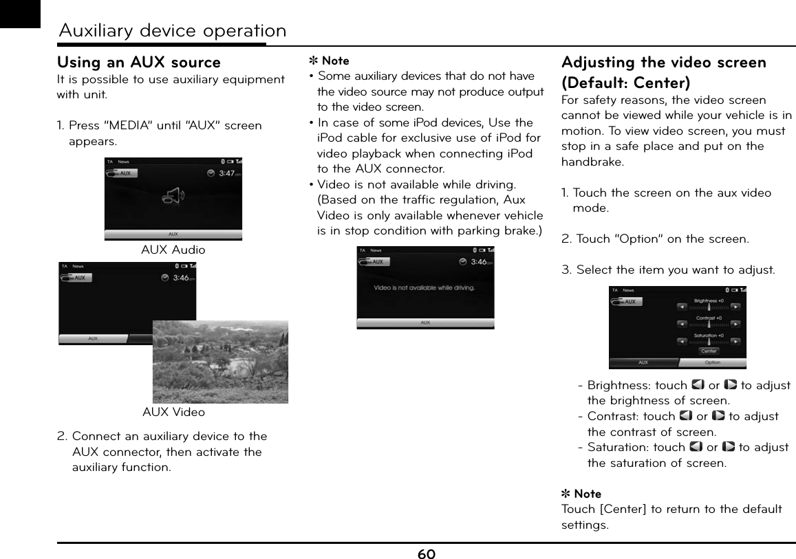 60Auxiliary device operationyUsing an AUX sourceIt is possible to use auxiliary equipment with unit. 1.  Press “MEDIA” until “AUX” screen appears.AUX AudioAUX Video2.  Connect an auxiliary device to the AUX connector, then activate the auxiliary function.Note• Some auxiliary devices that do not have the video source may not produce output to the video screen.• In case of some iPod devices, Use the iPod cable for exclusive use of iPod for video playback when connecting iPod to the AUX connector.• Video is not available while driving.(Based on the traffic regulation, Aux Video is only available whenever vehicle is in stop condition with parking brake.)Adjusting the video screen (Default: Center)For safety reasons, the video screen cannot be viewed while your vehicle is in motion. To view video screen, you must stop in a safe place and put on the handbrake.1.  Touch the screen on the aux video mode. 2. Touch “Option” on the screen.3.  Select the item you want to adjust. -  Brightness: touch   or   to adjust the brightness of screen. -  Contrast: touch   or   to adjust the contrast of screen. -  Saturation: touch   or   to adjust the saturation of screen.NoteTouch [Center] to return to the default settings.