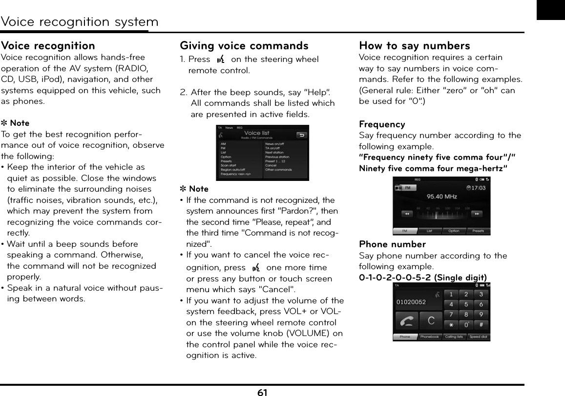 61Voice recognition systemVoice recognitionVoice recognition allows hands-free operation of the AV system (RADIO, CD, USB, iPod), navigation, and other systems equipped on this vehicle, such as phones.NoteTo get the best recognition perfor-mance out of voice recognition, observe the following:•  Keep the interior of the vehicle as quiet as possible. Close the windows to eliminate the surrounding noises (traffic noises, vibration sounds, etc.), which may prevent the system from recognizing the voice commands cor-rectly.•  Wait until a beep sounds before speaking a command. Otherwise, the command will not be recognized properly.•  Speak in a natural voice without paus-ing between words.Giving voice commands1.  Press   on the steering wheel remote control.2.  After the beep sounds, say “Help”.All commands shall be listed which are presented in active fields.Note•  If the command is not recognized, the system announces first “Pardon?&quot;, then the second time “Please, repeat”, and the third time &quot;Command is not recog-nized&quot;.•  If you want to cancel the voice rec-ognition, press   one more time or press any button or touch screen menu which says &quot;Cancel&quot;.•  If you want to adjust the volume of the system feedback, press VOL+ or VOL- on the steering wheel remote control or use the volume knob (VOLUME) on the control panel while the voice rec-ognition is active.How to say numbersVoice recognition requires a certain way to say numbers in voice com-mands. Refer to the following examples. (General rule: Either “zero” or “oh” can be used for “0”.)FrequencySay frequency number according to the following example.“Frequency ninety five comma four”/“ Ninety five comma four mega-hertz”Phone numberSay phone number according to the following example.0-1-0-2-0-0-5-2 (Single digit)y
