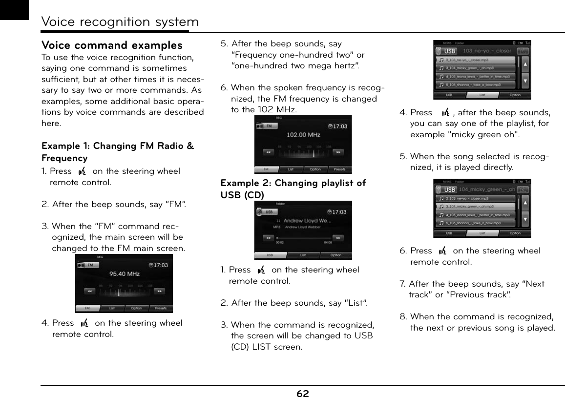 62Voice recognition systemVoice command examplesTo use the voice recognition function, saying one command is sometimes sufficient, but at other times it is neces-sary to say two or more commands. As examples, some additional basic opera-tions by voice commands are described here.Example 1: Changing FM Radio &amp; Frequency1.  Press   on the steering wheel remote control.2.  After the beep sounds, say “FM”.3.  When the “FM” command rec-ognized, the main screen will be changed to the FM main screen.4.  Press   on the steering wheel remote control.5.  After the beep sounds, say “Frequency one-hundred two” or “one-hundred two mega hertz”.6.  When the spoken frequency is recog-nized, the FM frequency is changed to the 102 MHz.Example 2: Changing playlist of USB (CD)1.  Press   on the steering wheel remote control.2.  After the beep sounds, say “List”.3.  When the command is recognized, the screen will be changed to USB (CD) LIST screen.4.  Press   , after the beep sounds, you can say one of the playlist, for example &quot;micky green oh&quot;.5.  When the song selected is recog-nized, it is played directly.6.  Press   on the steering wheel remote control.7.  After the beep sounds, say “Next track” or “Previous track”.8.  When the command is recognized, the next or previous song is played.