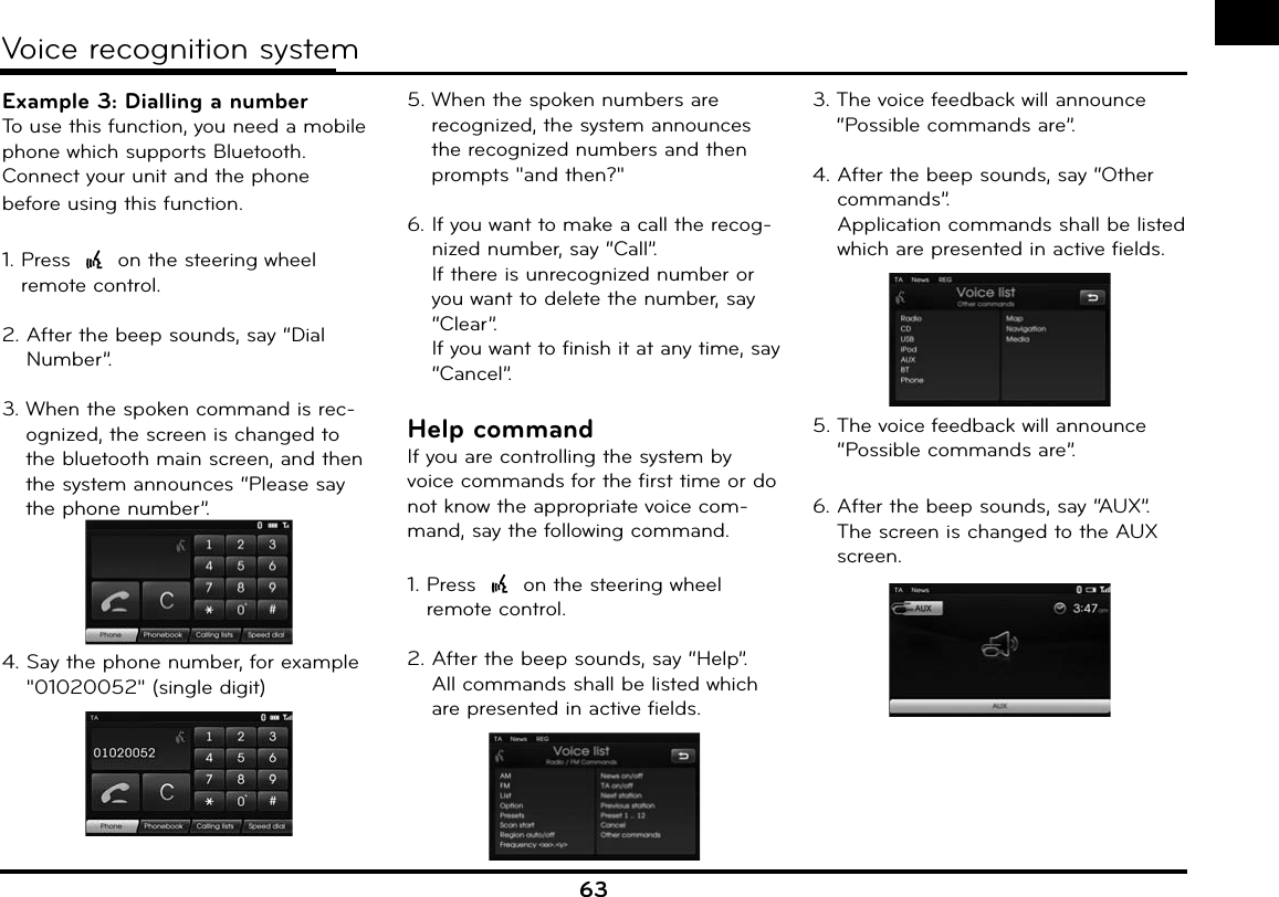 63Voice recognition systemExample 3: Dialling a numberTo use this function, you need a mobile phone which supports Bluetooth. Connect your unit and the phone before using this function.1.  Press   on the steering wheel remote control.2.  After the beep sounds, say “Dial Number”.3.  When the spoken command is rec-ognized, the screen is changed to the bluetooth main screen, and then the system announces “Please say the phone number”.4.  Say the phone number, for example &quot;01020052&quot; (single digit)5.  When the spoken numbers are recognized, the system announces the recognized numbers and then prompts &quot;and then?&quot;6.  If you want to make a call the recog-nized number, say “Call”.If there is unrecognized number or you want to delete the number, say “Clear”.If you want to finish it at any time, say “Cancel”.Help commandIf you are controlling the system by voice commands for the first time or do not know the appropriate voice com-mand, say the following command.1.  Press   on the steering wheel remote control.2.  After the beep sounds, say “Help”.All commands shall be listed which are presented in active fields.3.  The voice feedback will announce “Possible commands are”.4.  After the beep sounds, say “Other commands”.Application commands shall be listed which are presented in active fields.5.  The voice feedback will announce “Possible commands are”.6.  After the beep sounds, say “AUX”.The screen is changed to the AUX screen.