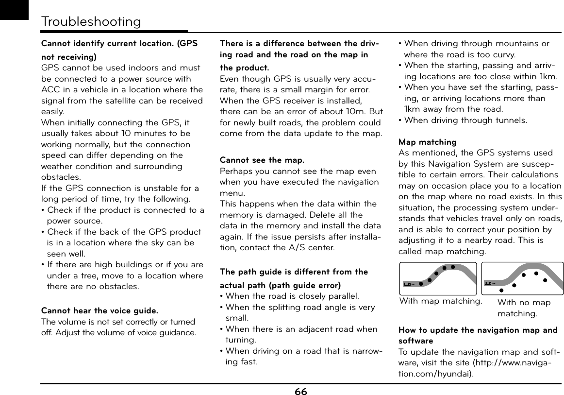 66TroubleshootingCannot identify current location. (GPS not receiving)GPS cannot be used indoors and must be connected to a power source with ACC in a vehicle in a location where the signal from the satellite can be received easily.When initially connecting the GPS, it usually takes about 10 minutes to be working normally, but the connection speed can differ depending on the weather condition and surrounding obstacles. If the GPS connection is unstable for a long period of time, try the following.• Check if the product is connected to a power source.• Check if the back of the GPS product is in a location where the sky can be seen well. • If there are high buildings or if you are under a tree, move to a location where there are no obstacles. Cannot hear the voice guide.The volume is not set correctly or turned off. Adjust the volume of voice guidance.There is a difference between the driv-ing road and the road on the map in the product. Even though GPS is usually very accu-rate, there is a small margin for error.When the GPS receiver is installed, there can be an error of about 10m. But for newly built roads, the problem could come from the data update to the map. Cannot see the map.Perhaps you cannot see the map even when you have executed the navigation menu.This happens when the data within the memory is damaged. Delete all the data in the memory and install the data again. If the issue persists after installa-tion, contact the A/S center.The path guide is different from the actual path (path guide error)• When the road is closely parallel.• When the splitting road angle is very small.• When there is an adjacent road when turning.• When driving on a road that is narrow-ing fast.• When driving through mountains or where the road is too curvy.• When the starting, passing and arriv-ing locations are too close within 1km.• When you have set the starting, pass-ing, or arriving locations more than 1km away from the road.• When driving through tunnels.Map matchingAs mentioned, the GPS systems used by this Navigation System are suscep-tible to certain errors. Their calculations may on occasion place you to a location on the map where no road exists. In this situation, the processing system under-stands that vehicles travel only on roads, and is able to correct your position by adjusting it to a nearby road. This is called map matching.With map matching. With no map matching.How to update the navigation map and softwareTo update the navigation map and soft-ware, visit the site (http://www.naviga-tion.com/hyundai).