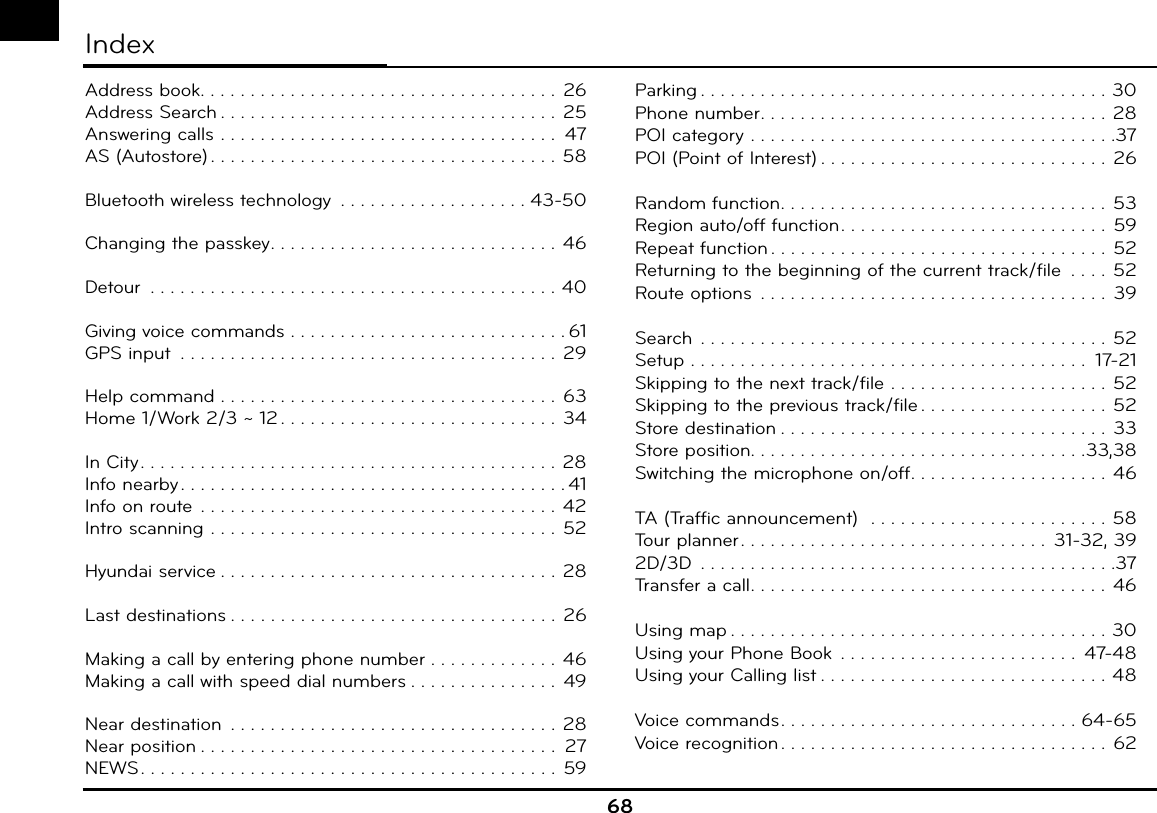68IndexAddress book. . . . . . . . . . . . . . . . . . . . . . . . . . . . . . . . . . . . 26Address Search . . . . . . . . . . . . . . . . . . . . . . . . . . . . . . . . . .  25Answering calls  . . . . . . . . . . . . . . . . . . . . . . . . . . . . . . . . . .  47AS (Autostore) . . . . . . . . . . . . . . . . . . . . . . . . . . . . . . . . . . . 58Bluetooth wireless technology  . . . . . . . . . . . . . . . . . . . 43-50Changing the passkey. . . . . . . . . . . . . . . . . . . . . . . . . . . . .  46Detour  . . . . . . . . . . . . . . . . . . . . . . . . . . . . . . . . . . . . . . . . . 40Giving voice commands  . . . . . . . . . . . . . . . . . . . . . . . . . . . . 61GPS input  . . . . . . . . . . . . . . . . . . . . . . . . . . . . . . . . . . . . . .  29Help command  . . . . . . . . . . . . . . . . . . . . . . . . . . . . . . . . . . 63Home 1/Work 2/3 ~ 12 . . . . . . . . . . . . . . . . . . . . . . . . . . . .  34In City. . . . . . . . . . . . . . . . . . . . . . . . . . . . . . . . . . . . . . . . . . 28Info nearby . . . . . . . . . . . . . . . . . . . . . . . . . . . . . . . . . . . . . . . 41Info on route  . . . . . . . . . . . . . . . . . . . . . . . . . . . . . . . . . . . . 42Intro scanning  . . . . . . . . . . . . . . . . . . . . . . . . . . . . . . . . . . . 52Hyundai service . . . . . . . . . . . . . . . . . . . . . . . . . . . . . . . . . . 28Last destinations . . . . . . . . . . . . . . . . . . . . . . . . . . . . . . . . . 26Making a call by entering phone number . . . . . . . . . . . . . 46Making a call with speed dial numbers . . . . . . . . . . . . . . .  49Near destination  . . . . . . . . . . . . . . . . . . . . . . . . . . . . . . . . . 28Near position . . . . . . . . . . . . . . . . . . . . . . . . . . . . . . . . . . . .  27NEWS. . . . . . . . . . . . . . . . . . . . . . . . . . . . . . . . . . . . . . . . . .  59Parking . . . . . . . . . . . . . . . . . . . . . . . . . . . . . . . . . . . . . . . . . 30Phone number. . . . . . . . . . . . . . . . . . . . . . . . . . . . . . . . . . . 28POI category  . . . . . . . . . . . . . . . . . . . . . . . . . . . . . . . . . . . . .37POI (Point of Interest) . . . . . . . . . . . . . . . . . . . . . . . . . . . . .  26Random function. . . . . . . . . . . . . . . . . . . . . . . . . . . . . . . . . 53Region auto/off function. . . . . . . . . . . . . . . . . . . . . . . . . . .  59Repeat function . . . . . . . . . . . . . . . . . . . . . . . . . . . . . . . . . . 52Returning to the beginning of the current track/file  . . . . 52Route options  . . . . . . . . . . . . . . . . . . . . . . . . . . . . . . . . . . .  39Search  . . . . . . . . . . . . . . . . . . . . . . . . . . . . . . . . . . . . . . . . . 52Setup  . . . . . . . . . . . . . . . . . . . . . . . . . . . . . . . . . . . . . . . .  17-21Skipping to the next track/file  . . . . . . . . . . . . . . . . . . . . . .  52Skipping to the previous track/file . . . . . . . . . . . . . . . . . . .  52Store destination . . . . . . . . . . . . . . . . . . . . . . . . . . . . . . . . .  33Store position. . . . . . . . . . . . . . . . . . . . . . . . . . . . . . . . . .33,38Switching the microphone on/off. . . . . . . . . . . . . . . . . . . .  46TA (Traffic announcement)   . . . . . . . . . . . . . . . . . . . . . . . . 58Tour planner. . . . . . . . . . . . . . . . . . . . . . . . . . . . . . .  31-32, 392D/3D  . . . . . . . . . . . . . . . . . . . . . . . . . . . . . . . . . . . . . . . . . .37Transfer a call. . . . . . . . . . . . . . . . . . . . . . . . . . . . . . . . . . . . 46Using map . . . . . . . . . . . . . . . . . . . . . . . . . . . . . . . . . . . . . . 30Using your Phone Book  . . . . . . . . . . . . . . . . . . . . . . . .  47-48Using your Calling list . . . . . . . . . . . . . . . . . . . . . . . . . . . . . 48Voice commands. . . . . . . . . . . . . . . . . . . . . . . . . . . . . . 64-65Voice recognition . . . . . . . . . . . . . . . . . . . . . . . . . . . . . . . . .  62