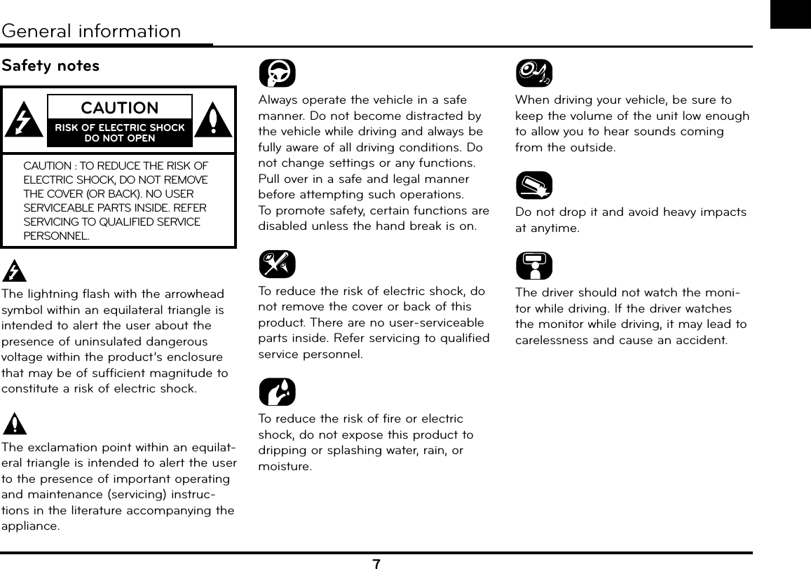 7Safety notesThe lightning flash with the arrowhead symbol within an equilateral triangle is intended to alert the user about the presence of uninsulated dangerous voltage within the product’s enclosure that may be of sufficient magnitude to constitute a risk of electric shock.The exclamation point within an equilat-eral triangle is intended to alert the user to the presence of important operating and maintenance (servicing) instruc-tions in the literature accompanying the appliance.Always operate the vehicle in a safe manner. Do not become distracted by the vehicle while driving and always be fully aware of all driving conditions. Do not change settings or any functions.Pull over in a safe and legal manner before attempting such operations.To promote safety, certain functions are disabled unless the hand break is on.To reduce the risk of electric shock, do not remove the cover or back of this product. There are no user-serviceable parts inside. Refer servicing to qualified service personnel.To reduce the risk of fire or electric shock, do not expose this product to dripping or splashing water, rain, or moisture.When driving your vehicle, be sure to keep the volume of the unit low enough to allow you to hear sounds coming from the outside.Do not drop it and avoid heavy impacts at anytime.The driver should not watch the moni-tor while driving. If the driver watches the monitor while driving, it may lead to carelessness and cause an accident.General informationCAUTIONRISK OF ELECTRIC SHOCK DO NOT OPENCAUTION : TO REDUCE THE RISK OF ELECTRIC SHOCK, DO NOT REMOVE THE COVER (OR BACK). NO USER SERVICEABLE PARTS INSIDE. REFER SERVICING TO QUALIFIED SERVICE PERSONNEL.