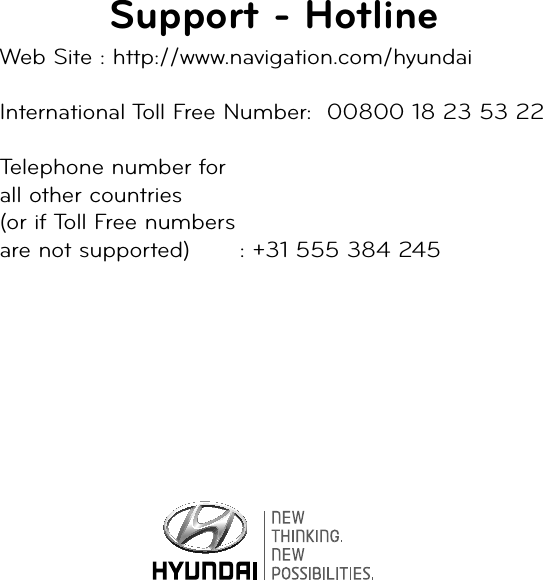 Support - HotlineWeb Site : http://www.navigation.com/hyundaiInternational Toll Free Number:  00800 18 23 53 22Telephone number for all other countries (or if Toll Free numbers are not supported)    : +31 555 384 245