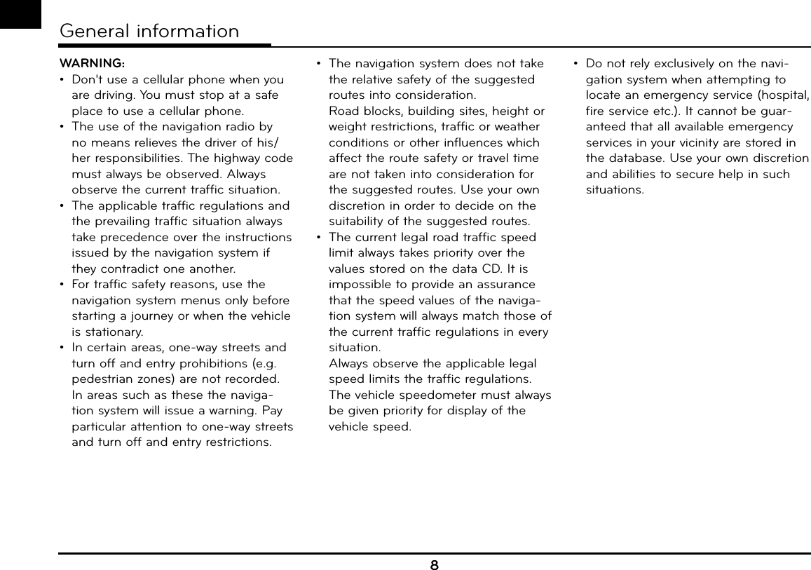 WARNING: •  Don&apos;t use a cellular phone when you are driving. You must stop at a safe place to use a cellular phone.•  The use of the navigation radio by no means relieves the driver of his/her responsibilities. The highway code must always be observed. Always observe the current traffic situation.•  The applicable traffic regulations and the prevailing traffic situation always take precedence over the instructions issued by the navigation system if they contradict one another.•  For traffic safety reasons, use the navigation system menus only before starting a journey or when the vehicle is stationary.•  In certain areas, one-way streets and turn off and entry prohibitions (e.g. pedestrian zones) are not recorded. In areas such as these the naviga-tion system will issue a warning. Pay particular attention to one-way streets and turn off and entry restrictions.•  The navigation system does not take the relative safety of the suggested routes into consideration.  Road blocks, building sites, height or weight restrictions, traffic or weather conditions or other influences which affect the route safety or travel time are not taken into consideration for the suggested routes. Use your own discretion in order to decide on the suitability of the suggested routes.•  The current legal road traffic speed limit always takes priority over the values stored on the data CD. It is impossible to provide an assurance that the speed values of the naviga-tion system will always match those of the current traffic regulations in every situation.   Always observe the applicable legal speed limits the traffic regulations. The vehicle speedometer must always be given priority for display of the vehicle speed.•  Do not rely exclusively on the navi-gation system when attempting to locate an emergency service (hospital, fire service etc.). It cannot be guar-anteed that all available emergency services in your vicinity are stored in the database. Use your own discretion and abilities to secure help in such situations.8General information