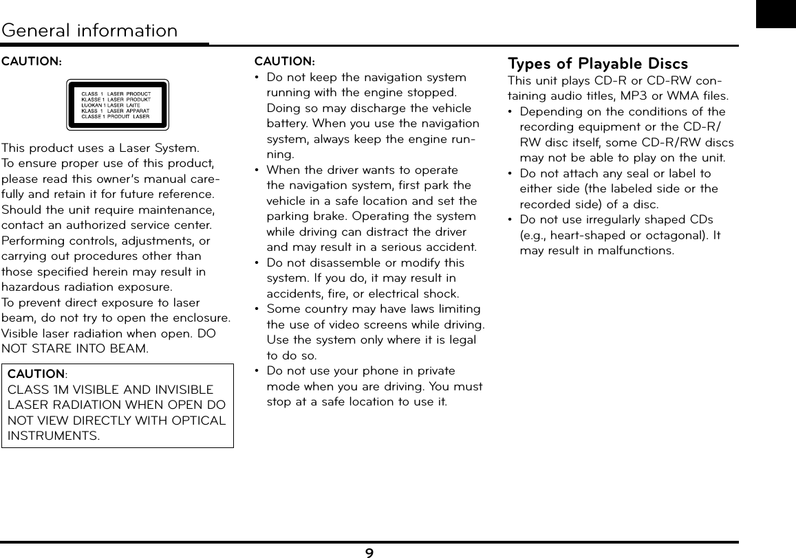 9CAUTION: This product uses a Laser System.To ensure proper use of this product, please read this owner’s manual care-fully and retain it for future reference. Should the unit require maintenance, contact an authorized service center. Performing controls, adjustments, or carrying out procedures other than those specified herein may result in hazardous radiation exposure.To prevent direct exposure to laser beam, do not try to open the enclosure. Visible laser radiation when open. DO NOT STARE INTO BEAM.CAUTION: CLASS 1M VISIBLE AND INVISIBLE LASER RADIATION WHEN OPEN DO NOT VIEW DIRECTLY WITH OPTICAL INSTRUMENTS.CAUTION: •  Do not keep the navigation system running with the engine stopped. Doing so may discharge the vehicle battery. When you use the navigation system, always keep the engine run-ning.•  When the driver wants to operate the navigation system, first park the vehicle in a safe location and set the parking brake. Operating the system while driving can distract the driver and may result in a serious accident.•  Do not disassemble or modify this system. If you do, it may result in accidents, fire, or electrical shock.•  Some country may have laws limiting the use of video screens while driving. Use the system only where it is legal to do so.•  Do not use your phone in private mode when you are driving. You must stop at a safe location to use it.Types of Playable DiscsThis unit plays CD-R or CD-RW con-taining audio titles, MP3 or WMA files.•  Depending on the conditions of the recording equipment or the CD-R/RW disc itself, some CD-R/RW discs may not be able to play on the unit.•  Do not attach any seal or label to either side (the labeled side or the recorded side) of a disc.• Do not use irregularly shaped CDs (e.g., heart-shaped or octagonal). It may result in malfunctions.General information