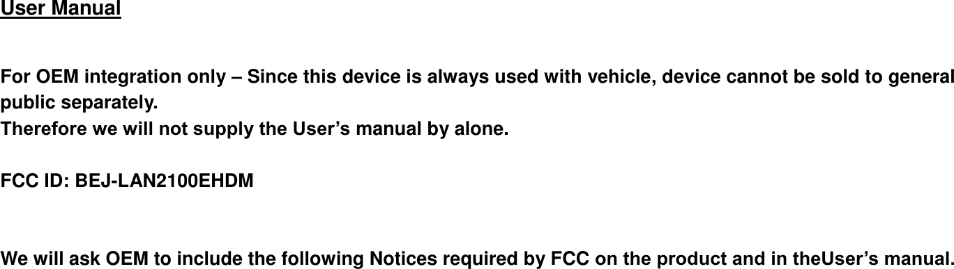  User Manual    For OEM integration only – Since this device is always used with vehicle, device cannot be sold to general public separately. Therefore we will not supply the User’s manual by alone.    FCC ID: BEJ-LAN2100EHDM   We will ask OEM to include the following Notices required by FCC on the product and in theUser’s manual.    