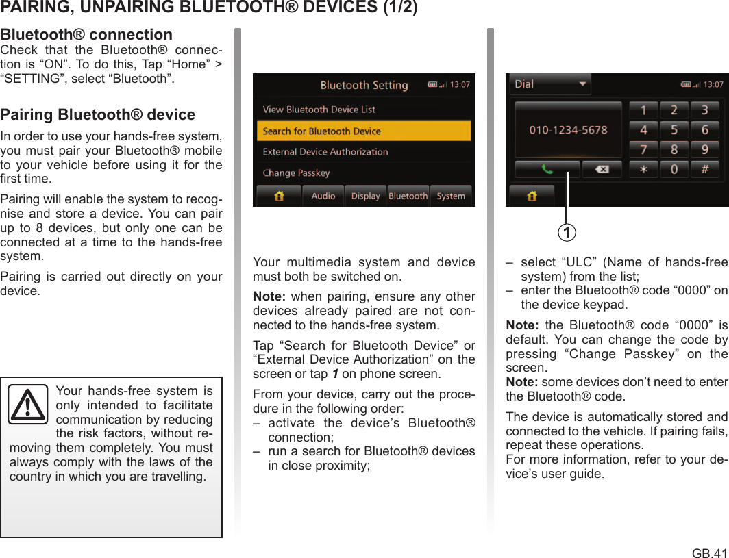 Bluetooth® .............................................................(current page)pairing a telephone ................................................(current page)GB.41ENG_UD24681_1ULC/Faire reconnaitre son t  l  phone (ULC - Renault) Bluetooth devicePairing/unpairing Bluetooth® devicesCheck  that  the  Bluetooth®  connec-tion is “ON”. To do this, Tap  “Home”  &gt; “SETTING”, select “Bluetooth”.In order to use your hands-free system, you must pair your Bluetooth® mobile to  your  vehicle  before  using  it  for  the first time.Pairing will enable the system to recog- nise and  store a device. You can pair up to  8  devices,  but only one  can  be connected at a time to the hands-free system.Pairing  is  carried  out  directly  on  your device. Your  multimedia  system  and  device must both be switched on. when pairing, ensure any other devices  already  paired  are  not  con- nected to the hands-free system.Tap  “Search  for  Bluetooth  Device”  or “External Device Authorization” on the screen or tap 1 on phone screen.From your device, carry out the proce- dure in the following order:–  activate  the  device’s  Bluetooth® connection;–  run a search for Bluetooth® devices in close proximity;–  select  “ULC”  (Name  of  hands-free system) from the list;–  enter the Bluetooth® code “0000” on the device keypad.  the  Bluetooth®  code  “0000”  is default. You  can  change  the  code  by pressing  “Change  Passkey”  on  the screen. some devices don’t need to enter the Bluetooth® code.The device is automatically stored and connected to the vehicle. If pairing fails, repeat these operations.For more information, refer to your de-vice’s user guide.Your  hands-free  system  is only  intended  to  facilitate communication by reducing the risk factors, without re-moving them completely. You must always comply with the laws of the country in which you are travelling.