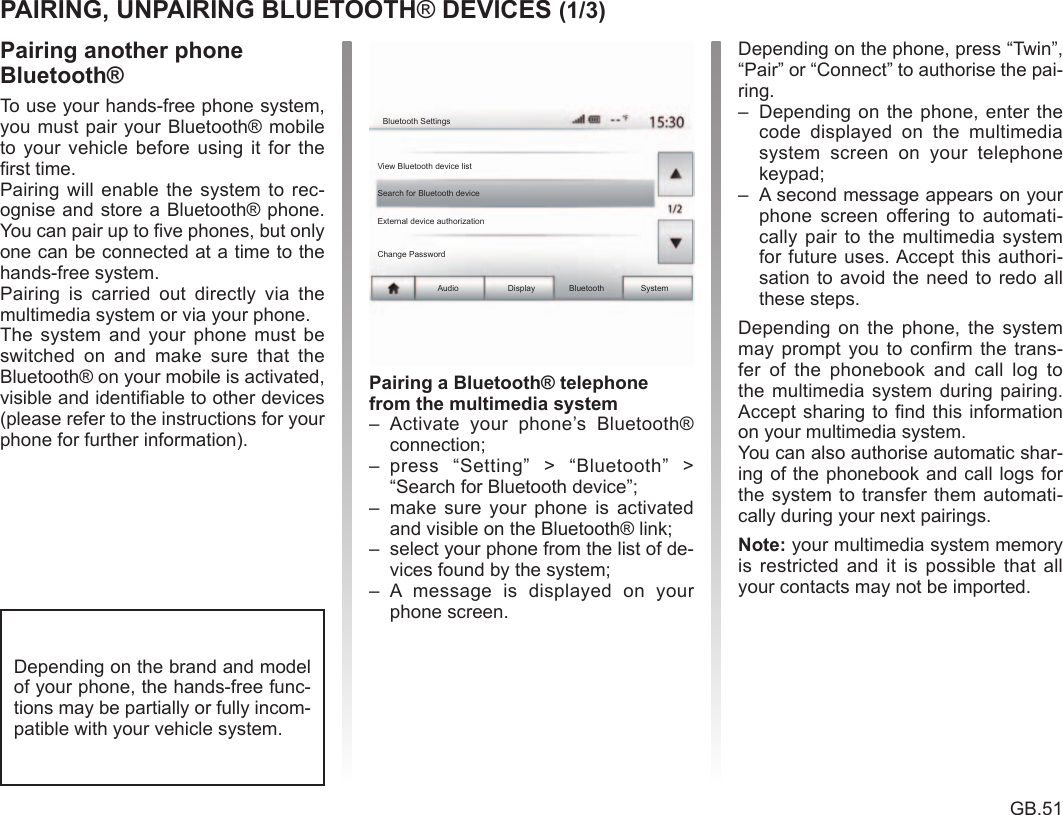 Bluetooth® .............................................................(current page)pairing a telephone ................................................ (current page)GB.51ENG_UD41300_3ULC/Appairer, désappairer les appareils Bluetooth (XNX - ULC - Dacia) To use your hands-free phone system, you must pair your Bluetooth® mobile to  your  vehicle  before  using it for  the first time.Pairing will  enable  the system  to  rec-ognise and store a Bluetooth® phone. You can pair up to five phones, but only one can be connected at a time to the hands-free system.Pairing  is  carried  out  directly  via  the multimedia system or via your phone.The  system  and  your  phone  must  be switched  on  and  make  sure  that  the Bluetooth® on your mobile is activated, visible and identifiable to other devices (please refer to the instructions for your phone for further information).Bluetooth® devicePairing/unpairing Bluetooth® devices®Audio Display Bluetooth SystemBluetooth SettingsView Bluetooth device listSearch for Bluetooth deviceExternal device authorizationChange PasswordDepending on the brand and model of your phone, the hands-free func-tions may be partially or fully incom-patible with your vehicle system.–  Activate  your  phone’s  Bluetooth® connection;–  press  “Setting”  &gt;  “Bluetooth”  &gt; “Search for Bluetooth device”;–  make  sure  your phone  is  activated and visible on the Bluetooth® link;–  select your phone from the list of de-vices found by the system;–  A  message  is  displayed  on  your phone screen.Depending on the phone, press “Twin”, “Pair” or “Connect” to authorise the pai-ring.–  Depending  on  the phone, enter the code  displayed  on  the  multimedia system  screen  on  your  telephone keypad;–  A second message appears on your phone  screen  offering  to  automati-cally  pair  to the  multimedia  system for future uses. Accept this authori-sation to avoid the need to redo all these steps.Depending  on  the  phone,  the  system may prompt  you to  confirm the  trans-fer  of  the  phonebook  and  call  log  to the multimedia system  during pairing. Accept sharing to find this information on your multimedia system.You can also authorise automatic shar-ing of the phonebook and call logs for the system to transfer them automati-cally during your next pairings. your multimedia system memory is  restricted  and  it  is  possible  that all your contacts may not be imported.