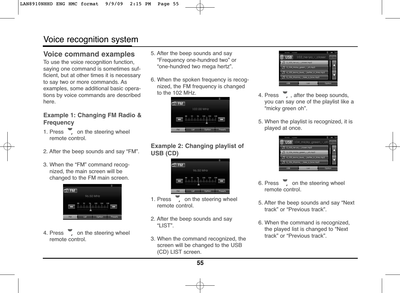 Voice command examplesTo use the voice recognition function,saying one command is sometimes suf-ficient, but at other times it is necessaryto say two or more commands. Asexamples, some additional basic opera-tions by voice commands are describedhere.Example 1: Changing FM Radio &amp;Frequency1. Press  on the steering wheelremote control.2. After the beep sounds and say “FM”.3. When the “FM” command recog-nized, the main screen will bechanged to the FM main screen.4. Press  on the steering wheelremote control.5. After the beep sounds and say“Frequency one-hundred two” or“one-hundred two mega hertz”.6. When the spoken frequency is recog-nized, the FM frequency is changedto the 102 MHz.Example 2: Changing playlist ofUSB (CD)1. Press  on the steering wheelremote control.2. After the beep sounds and say“LIST”.3. When the command recognized, thescreen will be changed to the USB(CD) LIST screen.4. Press  , after the beep sounds,you can say one of the playlist like a“micky green oh”.5. When the playlist is recognized, it isplayed at once.6. Press  on the steering wheelremote control.5. After the beep sounds and say “Nexttrack” or “Previous track”.6. When the command is recognized,the played list is changed to “Nexttrack” or “Previous track”.55Voice recognition systemLAN8910NHHD ENG HMC format  9/9/09  2:15 PM  Page 55