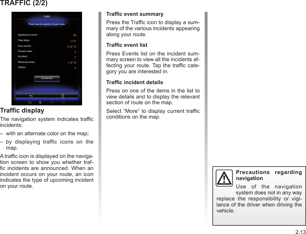 Jaune Noir Noir texte2.13ENG_UD36968_2Trafic (RadNav LG Android - Renault) TRAFFIC (2/2)Traffic displayThe navigation system indicates traffic  incidents:–  with an alternate color on the map;–  by  displaying  traffic  icons  on  the map.A traffic icon is displayed on the naviga-tion screen to  show you whether traf-fic incidents are announced. When an incident occurs on your  route, an icon indicates the type of upcoming incident on your route.Precautions  regarding navigationUse  of  the  navigation system does not in any way replace  the  responsibility  or  vigi-lance of the driver when driving the vehicle.Traffic event summaryPress the Traffic icon to display a sum-mary of the various incidents appearing along your route.Traffic event listPress Events list on the incident sum-mary screen to view all the incidents af-fecting your route. Tap the traffic cate-gory you are interested in.Traffic incident detailsPress on one of the items in the list to view details and to display the relevant section of route on the map.Select “More” to display current traffic conditions on the map.TrafficThere are no events on your route.Significant events: :Total delay :Flow events :Closed roads :Accident :Reserved lanes:Others :Events list