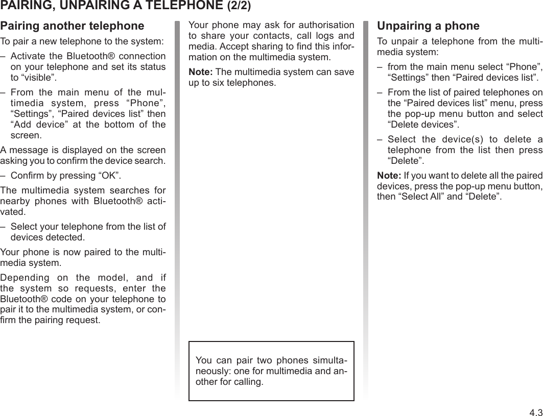 Jaune Noir Noir texte4.3ENG_UD36976_3Appairer/désappairer un téléphone (RadNav LG Android - Renault) Pairing another telephoneTo pair a new telephone to the system:–  Activate the  Bluetooth® connection on your telephone and set its status to “visible”.–  From  the  main  menu  of  the  mul-timedia  system,  press  “Phone”, “Settings”, “Paired devices list” then “Add  device”  at  the  bottom  of  the screen.A message is displayed on the screen asking you to confirm the device search.–  Confirm by pressing “OK”.The  multimedia  system  searches  for nearby  phones  with  Bluetooth®  acti-vated.–  Select your telephone from the list of devices detected.Your phone is now paired to the multi-media system.Depending  on  the  model,  and  if the  system  so  requests,  enter  the Bluetooth® code on your telephone to pair it to the multimedia system, or con-firm the pairing request.PAIRING, UNPAIRING A TELEPHONE (2/2)Unpairing a phoneTo unpair  a  telephone  from  the multi-media system:–  from the main menu select “Phone”, “Settings” then “Paired devices list”.–  From the list of paired telephones on the “Paired devices list” menu, press the pop-up menu button and select “Delete devices”.–  Select  the  device(s)  to  delete  a telephone  from  the  list  then  press “Delete”.Note: If you want to delete all the paired devices, press the pop-up menu button, then “Select All” and “Delete”.Your  phone may ask for authorisation to  share  your  contacts,  call  logs  and media. Accept sharing to find this infor-mation on the multimedia system. Note: The multimedia system can save up to six telephones.You  can  pair  two  phones  simulta-neously: one for multimedia and an-other for calling.