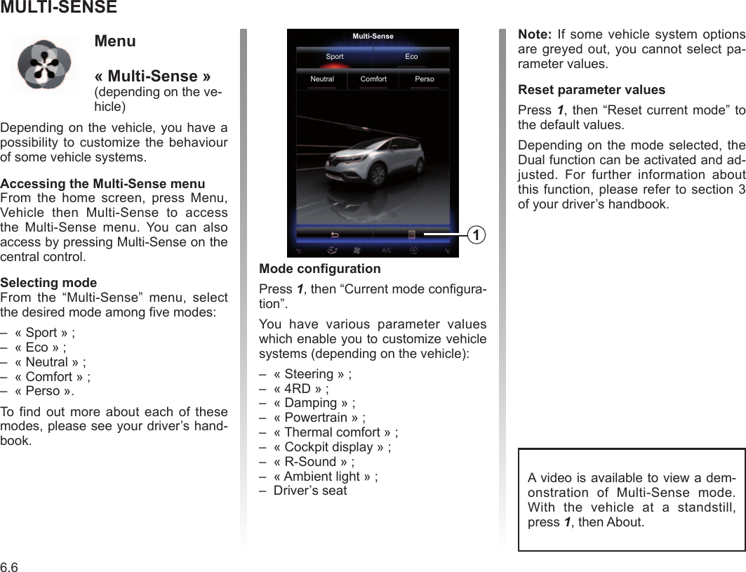 Multi-Sense............................................................(current page)6.6ENG_UD36999_3Multi-Sense (RadNav LG Android - Renault) Multi-SenseMULTI-SENSEMode configurationPress 1, then “Current mode configura-tion”.You  have  various  parameter  values which enable you to customize vehicle systems (depending on the vehicle):–  « Steering » ;–  « 4RD » ;–  « Damping » ;–  « Powertrain » ;–  « Thermal comfort » ;–  « Cockpit display » ;–  « R-Sound » ;–  « Ambient light » ;–  Driver’s seatNote: If some vehicle system options are greyed out, you  cannot select pa-rameter values.Reset parameter valuesPress 1, then “Reset current mode” to the default values.Depending on the mode  selected, the Dual function can be activated and ad-justed.  For  further  information  about this function, please refer  to section 3 of your driver’s handbook.Multi-SenseSport EcoNeutral Comfort Perso1Menu  « Multi-Sense »(depending on the ve-hicle)Depending on the vehicle,  you have a possibility to customize the  behaviour of some vehicle systems.Accessing the Multi-Sense menuFrom  the  home  screen,  press  Menu, Vehicle  then  Multi-Sense  to  access the  Multi-Sense  menu.  You  can  also access by pressing Multi-Sense on the central control.Selecting modeFrom  the  “Multi-Sense”  menu,  select the desired mode among five modes:–  « Sport » ;–  « Eco » ;–  « Neutral » ;–  « Comfort » ;–  « Perso ».To find out more about each of these modes, please see your driver’s hand-book.A video is available to view a dem-onstration  of  Multi-Sense  mode. With  the  vehicle  at  a  standstill, press 1, then About.