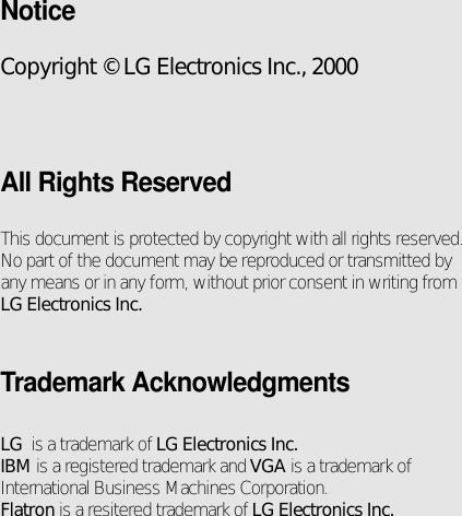 NoticeCopyright © LG Electronics Inc., 2000All Rights ReservedThis document is protected by copyright with all rights reserved.No part of the document may be reproduced or transmitted byany means or in any form, without prior consent in writing fromLG Electronics Inc.Trademark AcknowledgmentsLG  is a trademark of LG Electronics Inc.IBM is a registered trademark and VGA is a trademark ofInternational Business Machines Corporation.Flatron is a resitered trademark of LG Electronics Inc.
